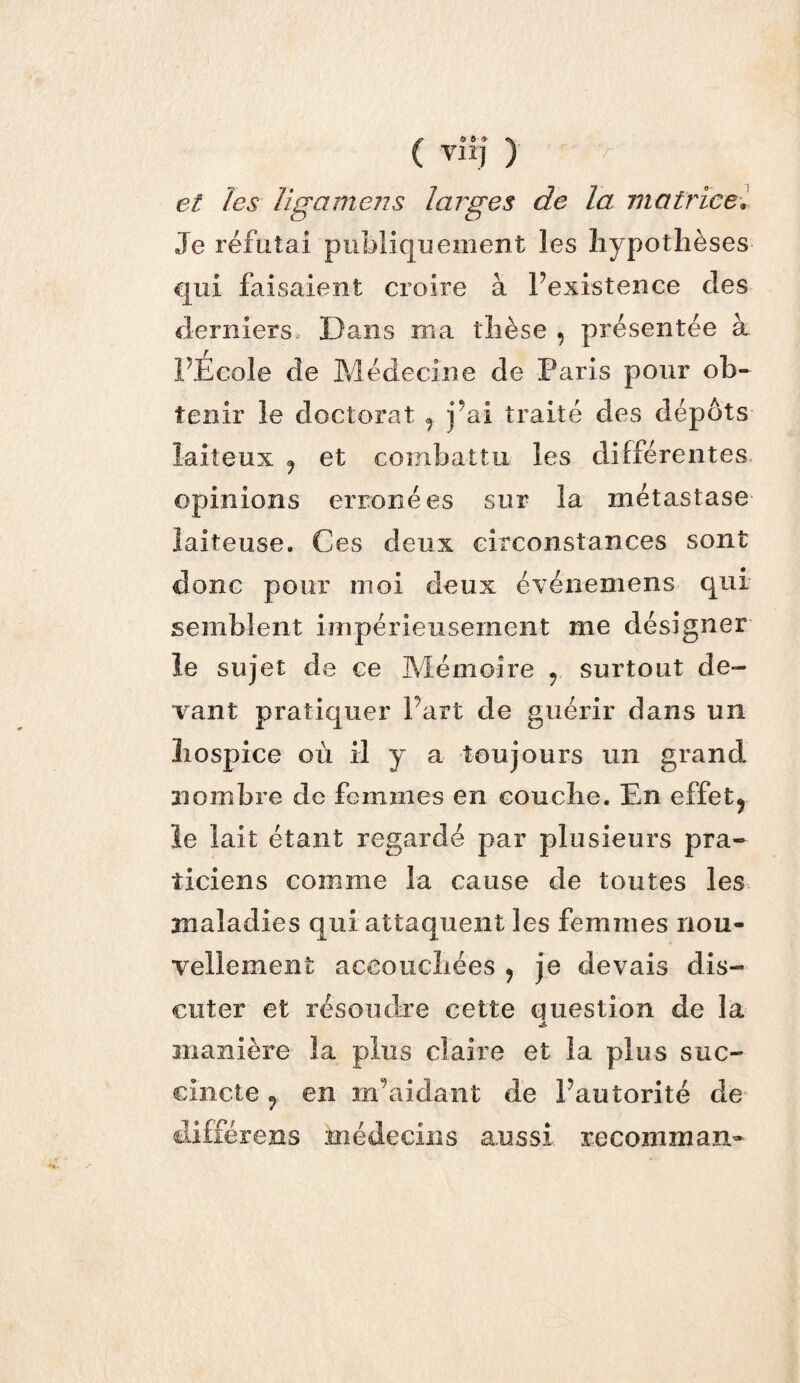 et les ligamens larges de la matricev Je réfutai publiquement les hypothèses qui faisaient croire à Inexistence clés derniers Dans ma thèse , présentée à PÉcole de Médecine de Paris pour ob¬ tenir le doctorat 9 j’ai traité des dépôts laiteux f et combattu les différentes opinions erronées sur la métastase laiteuse. Ces deux circonstances sont donc pour moi deux événemens qui semblent impérieusement me désigner le sujet de ce Mémoire r surtout de¬ vant pratiquer Part de guérir dans un hospice où il y a toujours un grand nombre de femmes en couche. En effets le lait étant regardé par plusieurs pra¬ ticiens comme la cause de toutes les maladies qui attaquent les femmes nou¬ vellement accouchées ? je devais dis¬ cuter et résoudre cette question de la manière la plus claire et la plus suc¬ cincte j en m aidant de Pautorité de différens médecins aussi recomman»