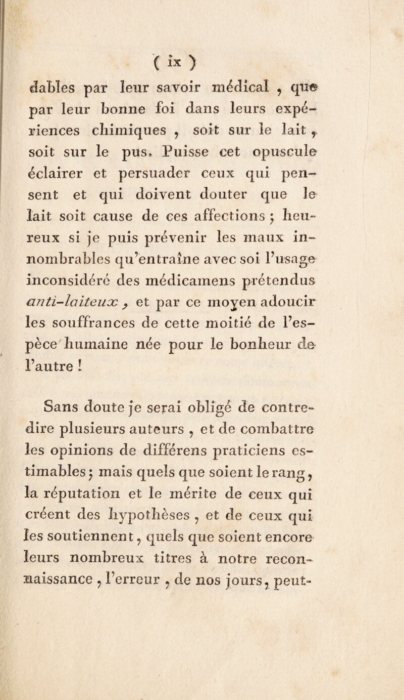 dables par leur savoir médical , que par leur bonne foi dans leurs expé¬ riences chimiques 9 soit sur le lait 9 soit sur le pus» Puisse cet opuscule éclairer et persuader ceux qui pen¬ sent et qui doivent douter que le lait soit cause de ces affections \ heu¬ reux si je puis prévenir les maux in¬ nombrables qu’entraîne avec soi l’usage inconsidéré des médicamens prétendus anti-laiteuæ , et par ce moyen adoucir les souffrances de cette moitié de l’es¬ pèce humaine née pour le bonheur de l’autre ! Sans doute je serai obligé de contre¬ dire plusieurs auteurs 9 et de combattre les opinions de différens praticiens es¬ timables j mais quels que soient le rang 9 la réputation et le mérite de ceux qui créent des hypothèses ? et de ceux qui les soutiennent 9 quels que soient encore leurs nombreux titres à notre recon¬