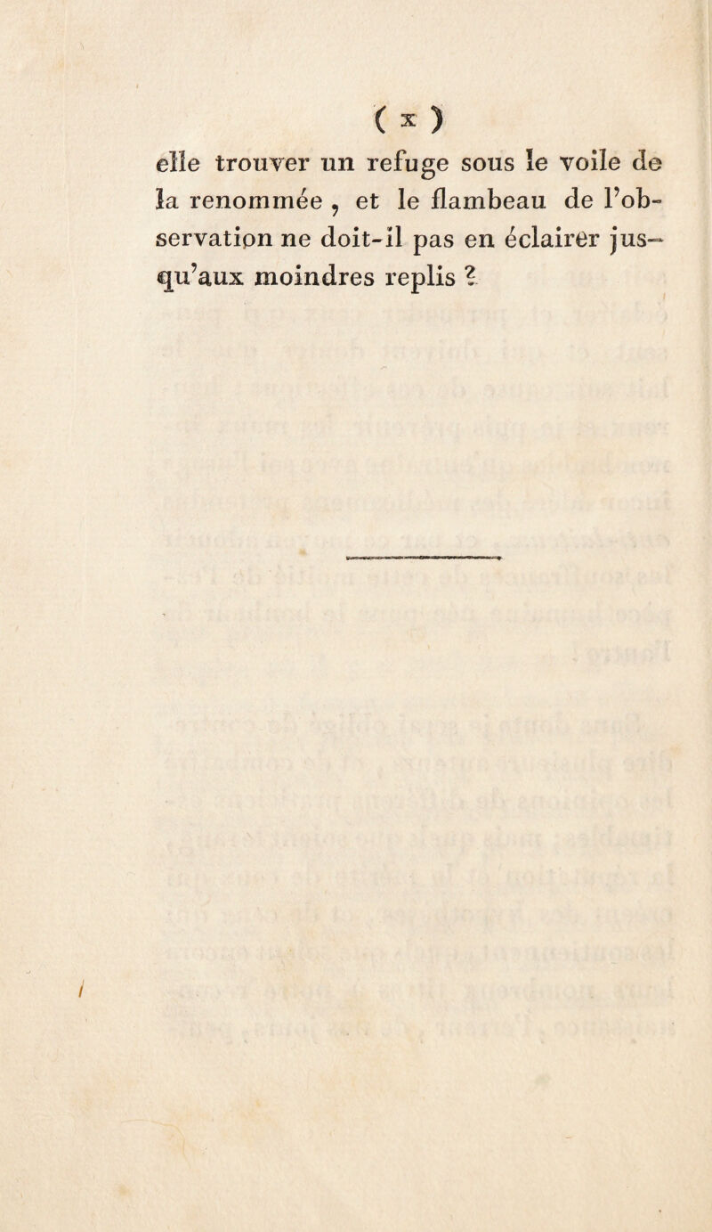 ( * ) elle trouver un refuge sous îe voile de îa renommée 9 et le flambeau de Inob¬ servation ne doit-il pas en éclairer jus— qu’aux moindres replis ?