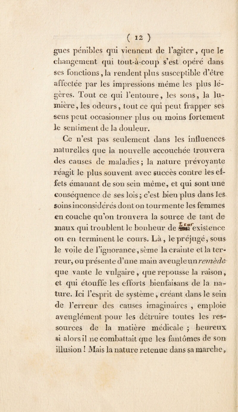 gués pénibles qui viennent de l’agiter, que le changement qui tout-à-coup s’est opéré dans ses fonctions, la rendent plus susceptible d’être affectée par les impressions même les plus lé¬ gères. Tout ce qui l’entoure, les sons, la lu¬ mière , les odeurs, tout ce qui peut frapper ses sens peut occasionner plus ou moins fortement le sentiment de la douleur. Ce n’est pas seulement dans les influences naturelles que la nouvelle accouchée trouvera des causes de maladies ; la nature prévoyante réagit le pins souvent avec succès contre les ef¬ fets émanant de sou sein même, et qui sont une conséquence de ses lois; c’est bien plus dans les soins inconsidérés dont on tourmente les femmes en couche qu’on trouvera la source de tant de maux qui troublent le bonheur de inexistence ou en terminent le cours. Là-, le préjugé, sous le voile de l’ignorance, sème la crainte et la ter¬ reur, ou présente d’une main aveugle un remède que vante le vulgaire, que repousse la raison, et qui étouffe les efforts bienfaisans de la na¬ ture. Ici l’esprit de système, créant dans le sein de l’erreur des causes imaginaires , emploie aveuglément pour les détruire toutes les res¬ sources de la matière médicale ; heureux si alors il ne combattait que les fantômes de son illusion ! Mais la nature retenue dans sa marche.