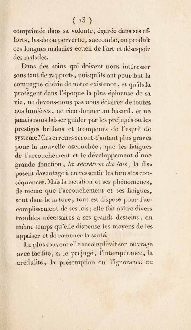 comprimée dans sa volonté, égarée dans ses ef¬ forts , lassée ou pervertie, succombe,ou produit ces longues maladies écueil de l’art et désespoir des malades. Dans des soins qui doivent nous intéresser sous tant de rapports, puisqu’ils ont pour but la compagne chérie de notre existence, et qu’ils la protègent dans l’époque la plus épineuse de sa vie, ne devons-nous pas nous éclairer de toutes nos lumières, ne rien donner au hasard, et ne jamais nous laisser guider par les préjugés ou les prestiges brillans et trompeurs de l’esprit de système? Ces erreurs seront d’autant plus graves pour la nouvelle aecouchée, que les fatigues de l’accouchement et le développement d’nne grande fonction, la sécrétion du lait, la dis* posent davantage à en ressentir les funestes con¬ séquences. Mais la lactation et ses phénomènes, de meme que l’accouchement et ses fatigues, sont dans la nature; tout est disposé pour l’ac¬ complissement de ses lois; elle fait naître divers troubles nécessaires à ses grands desseins , en même temps qu’elle dispense les moyens de les appaiser et de ramener la santé. Le plus souvent elle accomplirait son ouvrage avec facilité, si le préjugé, l’intempérance, la crédulité, la présomption ou l’ignorance ne V.