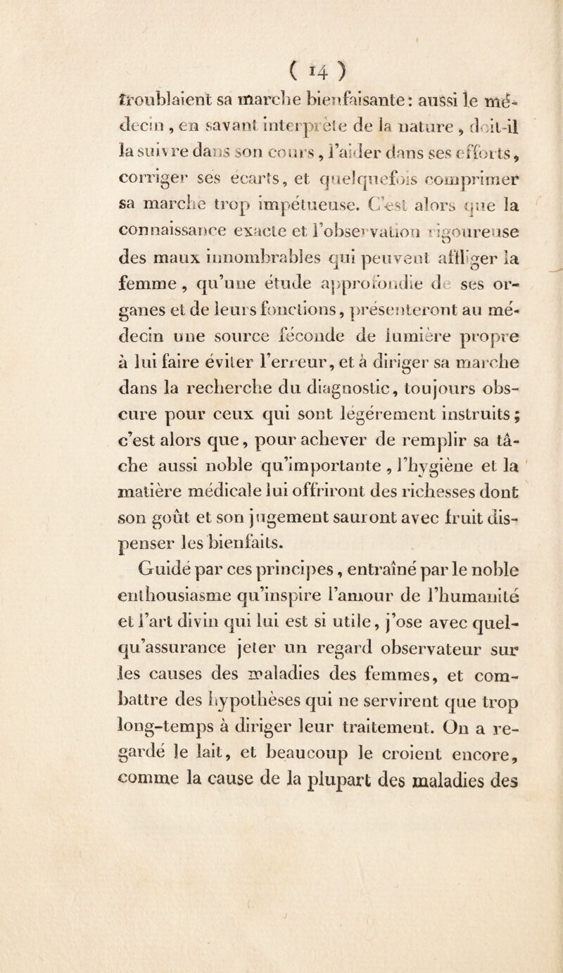 ( i4 ) troublaient sa marche bienfaisante: aussi le mé¬ decin , en savant interprète de la nature , doit-il la suivre dans son cours, l’aider dans ses efforts, corriger ses écarts, et quelquefois comprimer sa marche trop impétueuse. C’est alors que la connaissance exacte et l’observation vigoureuse des maux innombrables qui peuvent affliger la femme , qu’une étude approfondie d ses or¬ ganes et de leurs fonctions, présenteront au mé¬ decin une source féconde de lumière propre à lui faire éviter l’erreur, et à diriger sa marche dans la recherche du diagnostic, toujours obs¬ cure pour ceux qui sont légèrement instruits ; c’est alors que, pour achever de remplir sa tâ¬ che aussi noble qu’importante , l’hygiène et la matière médicale lui offriront des richesses dont son goût et son jugement sauront avec fruit dis¬ penser les bienfaits. Guidé par ces principes, entraîné par le noble enthousiasme qu’inspire l’amour de l’humanité et l’art divin qui lui est si utile, j’ose avec quel- qu’assurance jeter un regard observateur sur les causes des maladies des femmes, et com¬ battre des hypothèses qui ne servirent que trop long-temps à diriger leur traitement. On a re¬ gardé le lait, et beaucoup le croient encore, connue la cause de la plupart des maladies des