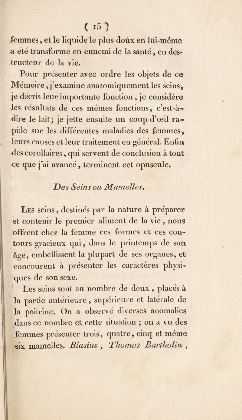 femmes, et le liquide le plus doux en lui-même a été transformé en ennemi de la santé, en des¬ tructeur de la vie. Pour présenter avec ordre les objets de ce Mémoire, j’examine anatomiquement les seins, je décris leur importante fonction, je considère les résultats de ces memes fonctions, c’est-à- dire le lait; je jette ensuite un coup-d’œil ra¬ pide sur les différentes maladies des femmes, leurs causes et leur traitement en général. Enfin des corollaires, qui servent de conclusion à tout ce que j’ai avancé, terminent cet opuscule. Des Seins ou Mamelles. Les seins, destinés par la nature à préparer et contenir le premier aliment de la vie, nous offrent chez la femme ces formes et ces con¬ tours gracieux qui, dans le printemps de son âge, embellissent la plupart de ses organes, et concourent à présenter les caractères physi¬ ques de son sexe. Les seins sont au nombre de deux, placés à la partie antérieure, supérieure et latérale de la poitrine. On a observé diverses anomalies dans ce nombre et cette situation ; on a vu des femmes présenter trois, quatre, cinq et même six mamelles. Blasius , Thomas Bartholin ,