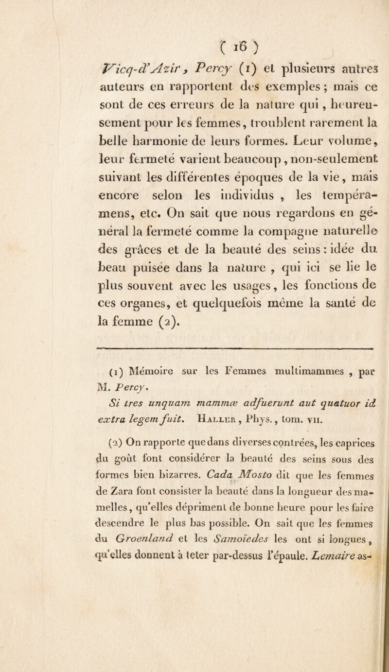 Vicq-cVAvir, Percy (i) ei plusieurs autres auteurs en rapportent des exemples ; mais ce sont de ces erreurs de la nature qui, heureu¬ sement pour les femmes, troublent rarement la belle harmonie de leurs formes. Leur volumet leur fermeté varient beaucoup, non-seulement suivant les différentes époques de la vie, mais encore selon les individus , les tempéra- mens, etc. On sait que nous regardons en gé¬ néral la fermeté comme la compagne naturelle des grâces et de la beauté des seins : idée du beau puisée dans la nature , qui ici se lie le plus souvent avec les usages, les fonctions de ces organes, et quelquefois même la santé de la femme (2). (1) Mémoire sur les Femmes multimammes , par M. Percy. Si très unquam mammœ adfuerunt aut quatuor id extra legem fuit. Haller , Phys., tom. vu. (2) On rapporte que dans diverses contrées, les caprices du goût font considérer la beauté des seins sous des formes bien bizarres. Cada Mosto dit que les femmes de Zara font consister la beauté dans la longueur des ma¬ melles, qu’elles dépriment de bonne heure pour les faire descendre le plus bas possible. On sait que les femmes du Groenland et les Samoïedes les ont si longues, qu’elles donnent à teter par-dessus Y épaule. Lemaire as-