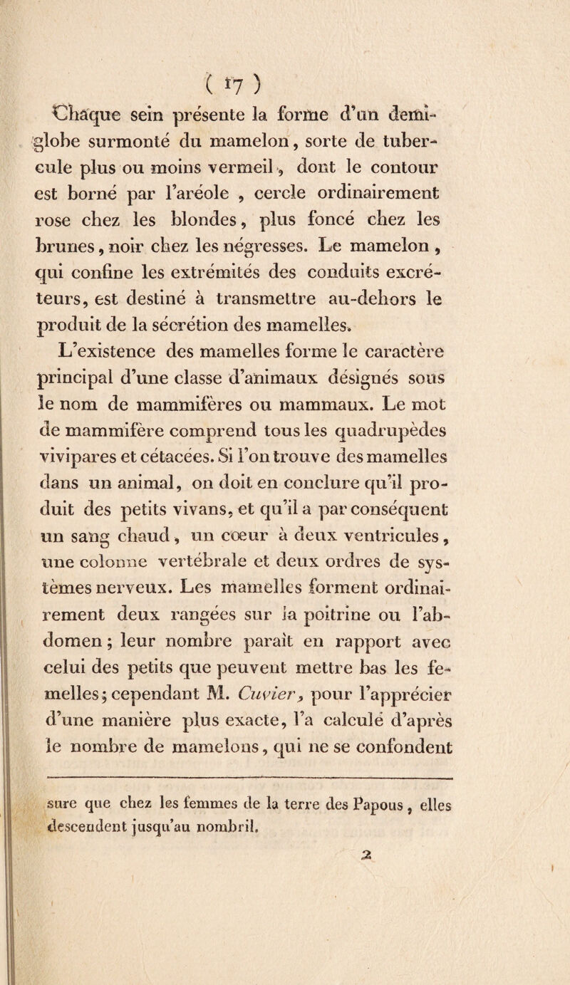 ( *7 ) Chaque sein présente la forme d’un demi- globe surmonté du mamelon, sorte de tuber¬ cule plus ou moins vermeil, dont le contour est borné par l’aréole , cercle ordinairement rose chez les blondes, plus foncé chez les brunes, noir chez les négresses. Le mamelon , qui confine les extrémités des conduits excré¬ teurs, est destiné à transmettre au-dehors le produit de la sécrétion des mamelles. L’existence des mamelles forme le caractère principal d’une classe d’animaux désignés sous le nom de mammifères ou mammaux. Le mot de mammifère comprend tous les quadrupèdes vivipares et cétacées. Si l’on trouve des mamelles dans un animal, on doit en conclure qu’il pro¬ duit des petits vivans, et qu’il a par conséquent un sang chaud, un cœur à deux ventricules, une colonne vertébrale et deux ordres de sys¬ tèmes nerveux. Les mamelles forment ordinai¬ rement deux rangées sur la poitrine ou l’ab¬ domen ; leur nombre parait en rapport avec celui des petits que peuvent mettre bas les fe¬ melles; cependant M. Cuvier, pour l’apprécier d’une manière plus exacte, l’a calculé d’après le nombre de mamelons, qui ne se confondent sure que chez les femmes de la terre des Papous , elles descendent jusqu’au nombril, a i