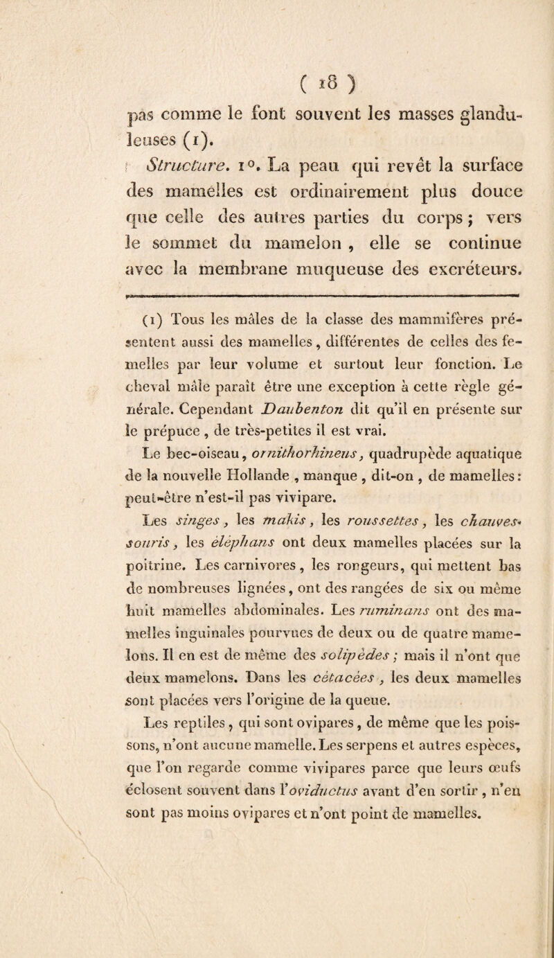 ( *8 ) pas comme le font souvent les masses glandu¬ leuses (i). Structure. i°. La peau qui revêt la surface des mamelles est ordinairement plus douce que celle des autres parties du corps ; vers le sommet du mamelon , elle se continue avec la membrane muqueuse des excréteurs. I .^..l ■■■■■■ ... .^ (i) Tous les mâles de la classe des mammifères pré¬ sentent aussi des mamelles, différentes de celles des fe¬ melles par leur volume et surtout leur fonction. Le cheval mâle paraît être une exception a cette règle gé¬ nérale. Cependant Daubenton dit qu’il en présente sur le prépuce , de très-petites il est vrai. Le bec-oiseau, ornühorhineus, quadrupède aquatique de la nouvelle Hollande , manque , dit-on , de mamelles: peut-être n’est-il pas vivipare. Les singes , les makis , les roussettes, les chauves« souris, les èlèphans ont deux mamelles placées sur la poitrine. Les carnivores, les rongeurs, qui mettent bas de nombreuses lignées, ont des rangées de six ou même huit mamelles abdominales. Les ruminans ont des ma¬ melles inguinales pourvues de deux ou de quatre mame¬ lons. Il en est de même des solipèdes ; mais il n’ont que deux mamelons. Dans les cètacèes , les deux mamelles sont placées vers l’origine de la queue. Les reptiles, qui sont ovipares, de même que les pois¬ sons, n’ont aucune mamelle. Les serpens et autres espèces, que l’on regarde comme vivipares parce que leurs œufs éclosent souvent dans Xoviductus avant d’en sortir , n’en sont pas moins ovipares et n’ont point de mamelles.