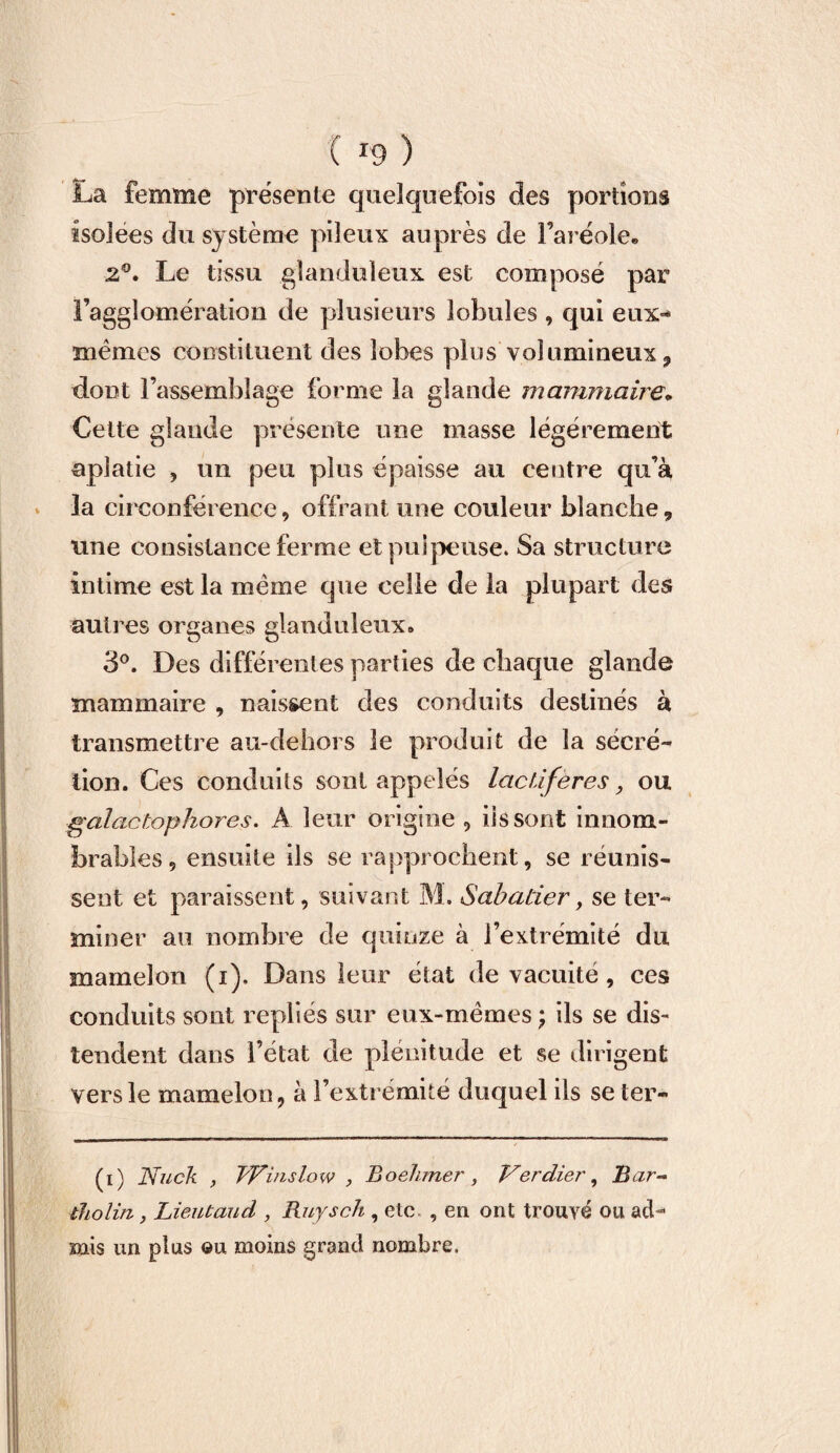 La femme présente quelquefois des portions isolées du système pileux auprès de l’aréole, 2°. Le tissu glanduleux est composé par l’agglomération de plusieurs lobules , qui eux-* mêmes constituent des lobes plus volumineux ? dont l’assemblage forme la glande mammaire„ Cette glande présente une masse légèrement aplatie , un peu plus épaisse au centre qu’à la circonférence, offrant une couleur blanche, une consistance ferme et pulpeuse. Sa structure intime est la même que celle de la plupart des autres organes glanduleux» 3°. Des différentes parties de chaque glande mammaire , naissent des conduits destinés à transmettre au-dehors le produit de la sécré¬ tion. Ces conduits sont appelés lactiferes, ou galactophores. A leur origine 5 iis sont innom¬ brables , ensuite ils se rapprochent, se réunis¬ sent et paraissent, suivant M. Sabatier, se ter¬ miner au nombre de quinze à l’extrémité du mamelon (i). Dans leur état de vacuité, ces conduits sont repliés sur eux-mémes; ils se dis¬ tendent dans l’état de plénitude et se dirigent vers le mamelon ? à l’extrémité duquel ils se ter- (i) Nuck , fVïnslow , Boehmer, Verdier, Bar- tholirz, Lieutaud , Ruysch , etc , en ont trouvé ou ad¬ mis un plus ©u moins grand nombre.