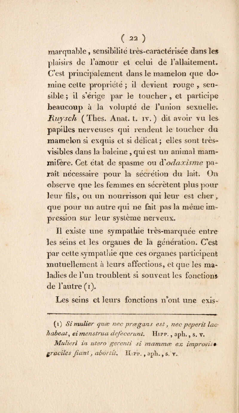 marquabîe, sensibilit é très-caractérisée dans les plaisirs de l’amour et celui de l'allaitement» C’est principalement dans le mamelon que do¬ mine celte propriété ; il devient rouge y sen¬ sible ; il s’érige par le toucher * et participe beaucoup à la volupté de l’union sexuelle. Kuysch ( ïhes. Anat. t. iv. ) dit avoir vu les papilles nerveuses qui rendent le toucher du mamelon si exquis et si délicat; elles sont très- visibles dans la baleine , qui est un animal mam¬ mifère. Cet état de spasme ou d1odaxisme pa¬ raît nécessaire pour la sécrétion du lait. On observe que les femmes en sécrètent plus pour leur fils9 ou un nourrisson qui leur est cher, que pour un autre qui ne fait pas la meme im¬ pression sur leur système nerveux. II existe une sympathie très-marquée entre les seins et les organes de la génération. C’est par cette sympathie que ces organes participent mutuellement à leurs affections, et que les ma¬ ladies de l’un troublent si souvent les fonctions de l’autre (i). Les seins et leurs fonctions n’ont une exis- (i) Si mulier cjuæ nec prægans est, nec peperit lac- habeat, eimenstrua defecerunt. Hipp. , apli., s. v. Mulieri in utero gerend si mammœ ex improvis* graciles fiant, aborde. Hip’p. , apîi., s. y. \