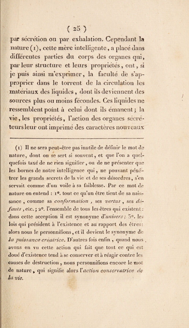 •1 ( 25 ) par secrétion ou par exhalation. Cependant ht nature (i), cette mère intelligente, a placé dans différentes parties du corps des organes qui, par leur structure et leurs propriétés , ont, si je puis ainsi m’exprimer, la faculté de s’ap¬ proprier dans le torrent de la circulation les matériaux des liquides , dont ils deviennent des sources plus ou moins fécondes. Ces liquides ne ressemblent point à celui dont ils émanent ; la vie, les propriétés, l’action des organes sécré¬ teurs leur ont imprimé des caractères nouveaux (i) Il ne sera peut-être pas inutile de définir le mot de nature, dont on se sert si souvent, et que l’on a quel¬ quefois taxé de ne rien signifier, ou de ne présenter que les bornes de notre intelligence qui, ne pouvant péné¬ trer les grands secrets de la vie et de ses désordres, s’en servait comme d’un voile à sa faiblesse. Par ce mot de nature on entend : i°. tout ce qu’un être tient de sa nais»* sance , comme sa co?iformatioix , ses vertus , ses dé¬ fauts , etc. ; ti°. l’ensemble de tous les êtres qui existent ; dans cette acception il est synonyme d'univers; 5°. les lois qui président à l’existence et au rapport des êtres: alors nous le personnifions, et il devient le synonyme de la puissance créatrice. D’autres fois enfin , quand nous , avons en vu cette action qui fait que tout ce qui est doué d’existence tend à se conserver et à réagir contre les causes de destruction , nous personnifions encore le mot de nature * qui signifie alors Xaction conservatrice de la vie.