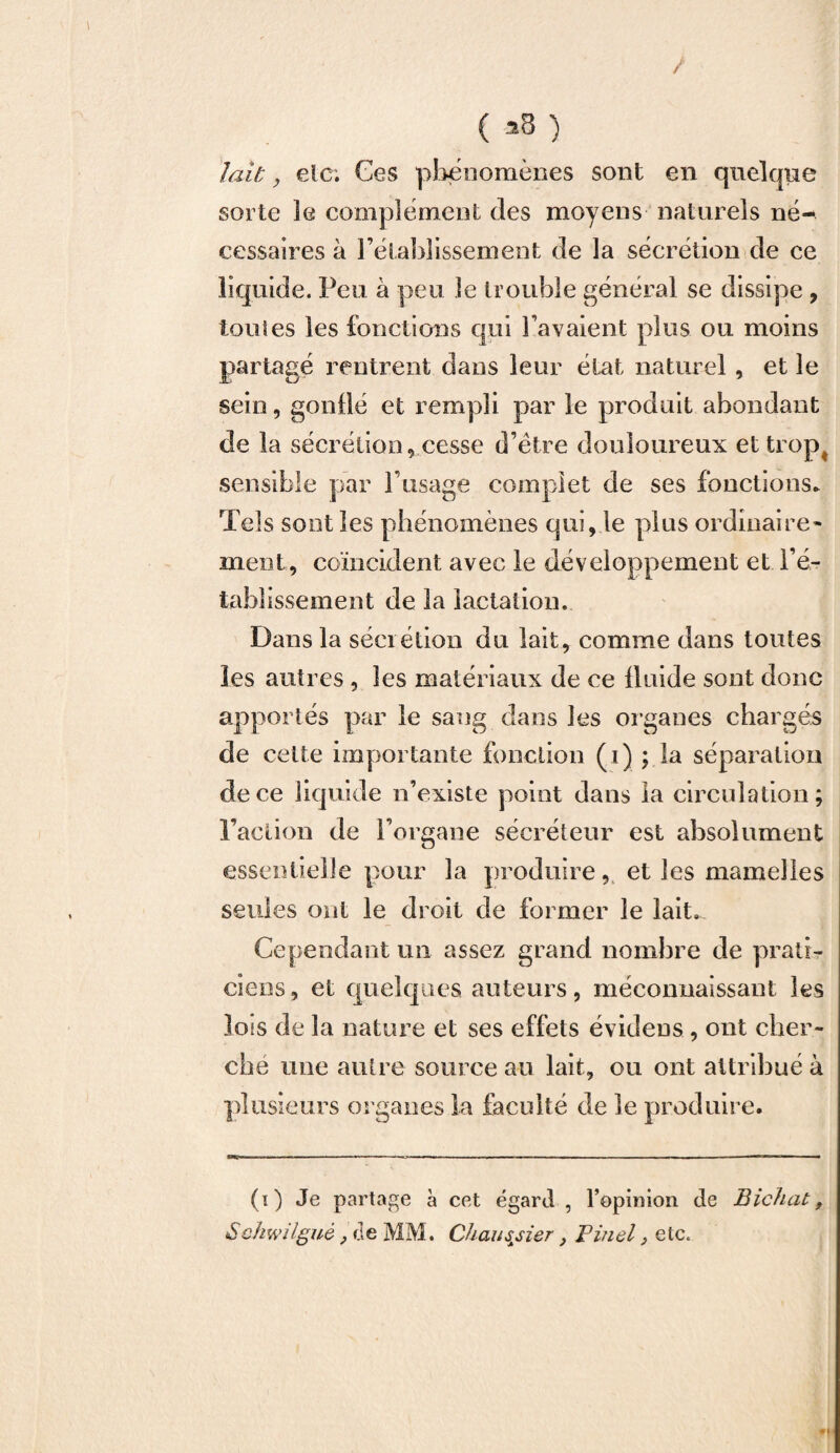 / ( ü3 ) lait, etc. Ces phénomènes sont en quelque sorte le complément des moyens naturels né¬ cessaires à rétablissement de la sécrétion de ce liquide. Peu à peu le trouble général se dissipe , toutes les fonctions qui l avaient plus ou moins partagé rentrent dans leur état naturel, et le sein, gonflé et rempli par le produit abondant de la sécrétion, cesse d’ëtre douloureux et trop# sensible par l’usage complet de ses fonctions. Tels sont les phénomènes qui, le plus ordinaire¬ ment, coïncident avec le développement et ré¬ tablissement de la lactation. Dans la sécrétion du lait, comme dans toutes les autres , les matériaux de ce iluide sont donc apportés par le sang dans les organes chargés de cette importante fonction (i) ; la séparation de ce liquide n’existe point dans la circulation; l’action de l’organe sécréteur est absolument essentielle pour la produire, et les mamelles seules ont le droit de former le lait. Cependant un assez grand nombre de prati¬ ciens, et quelques auteurs, méconnaissant les lois de la nature et ses effets évidens , ont cher¬ che une autre source au lait, ou ont attribué à plusieurs organes la faculté de le produire. (i) Je partage à cet égard , l’opinion de Bichat, Schwilguè} de MM. Càaussier} Pinel, etc.