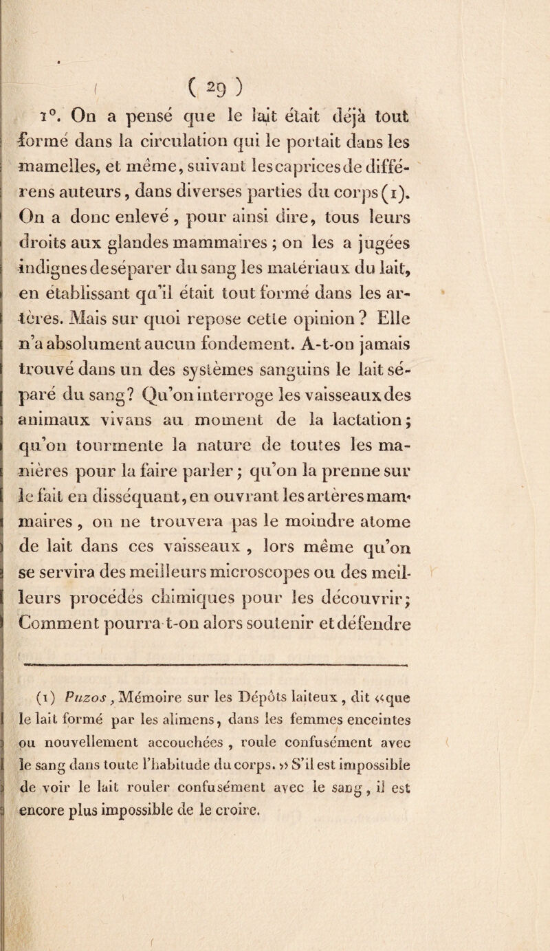 î°. On a pensé que le lait était déjà tout formé dans la circulation qui le portait dans les mamelles, et meme, suivant les caprices de diffé- rens auteurs, dans diverses parties du corps (i). On a donc enlevé , pour ainsi dire, tous leurs droits aux glandes mammaires ; on les a jugées indignes de séparer du sang les matériaux du lait, en établissant qu’il était tout formé dans les ar¬ tères. Mais sur quoi repose cette opinion ? Elle n’a absolument aucun fondement. A-t-on jamais trouvé dans un des systèmes sanguins le lait sé¬ paré du sang? Qu’on interroge les vaisseaux des animaux vivans au moment de la lactation; qu’on tourmente la nature de toutes les ma¬ nières pour la faire parler ; qu’on la prenne sur le fait en disséquant, en ouvrant les artères marrn maires , ou ne trouvera pas le moindre atome de lait dans ces vaisseaux , lors même qu’on se servira des meilleurs microscopes ou des meil¬ leurs procédés chimiques pour les découvrir; Comment pourra t-on alors soutenir et défendre (i) Puzos , Mémoire sur les Dépôts laiteux , dit «que le lait formé par lesalimens, dans les femmes enceintes ou nouvellement accouchées , roule confusément avec le sang dans toute l’habitude du corps. >> S’il est impossible de voir le lait rouler confusément avec le sang, il est encore plus impossible de le croire. i r