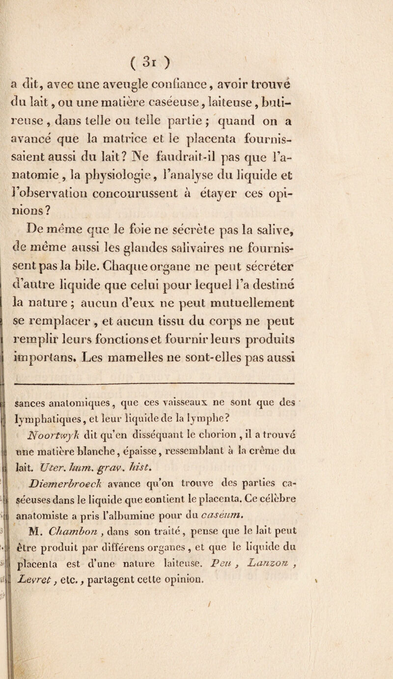 ( 3r ) a dit , avec une aveugle confiance, avoir trouvé du lait, ou une matière caséeuse, laiteuse, buli- reuse , dans telle ou telle partie ; quand on a avancé que la matrice et le placenta fournis¬ saient aussi du lait? Ne faudrait-il pas que l’a¬ natomie , la physiologie, l’analyse du liquide et l’observation concourussent à étayer ces opi¬ nions? De meme que le foie ne sécrète pas la salive, de meme aussi les glandes salivaires ne fournis¬ sent pas la bile. Chaque organe 11e peut sécréter d’autre liquide que celui pour lequel l’a destiné la nature ; aucun d’eux ne peut mutuellement se remplacer , et aucun tissu du corps ne peut remplir leurs fonctions et fournir leurs produits ko port an s. Les mamelles ne sont-elles pas aussi sauces anatomiques, que ces vaisseaux ne sont que des lymphatiques, et leur liquide de la lymphe? Noortwyk dit qu’en disséquant le chorion , il a trouve une matière blanche, épaisse, ressemblant à la crème du lait. TJ ter. hum. grav. hist. JDiemerhroeck avance qu’on trouve des parties ca¬ séeuses dans le liquide que contient le placenta. Ce célèbre anatomiste a pris l’albumine pour du caséum. M. Chamhon , dans son traité, pense que le lait peut être produit par différens organes, et que le liquide du placenta est d’une nature laiteuse. Peu , Lanzou , Levret, etc., partagent celte opinion, * /