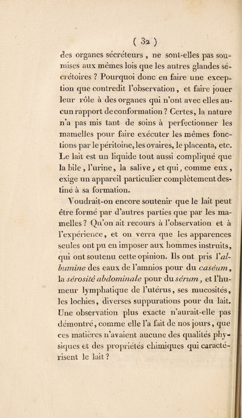 ( 33 ) des organes sécréteurs , ne sont-elles pas soit^ mises aux memes lois que les autres glandes sé¬ crétoires ? Pourquoi donc en faire une excep¬ tion que contredit l’observation , et faire jouer leur rôle à des organes qui n’ont avec elles au¬ cun rapport de conformation ? Certes, la nature n’a pas mis tant de soins à perfectionner les mamelles pour faire exécuter les mêmes fonc¬ tions par le péritoine, les ovaires, le placenta, etc. Le lait est un liquide tout aussi compliqué que la hile , l’urine, la salive, et qui^ comme eux , exige un appareil particulier complètement des¬ tiné à sa formation. Voudrait-on encore soutenir que le lait peut être formé par d’autres parties que par les ma¬ melles ? Qu’on ait recours à l’observation et à l’expérience, et on verra que les apparences seules ont pu en imposer aux hommes instruits, qui ont soutenu cette opinion. Ils ont pris l'al¬ bumine des eaux de l’amnios pour du caséum, la sérosité abdominale pour du sérum, et l’hu¬ meur lymphatique de l’utérus, ses mucosités, les lochies, diverses suppurations pour du lait. Une observation plus exacte n’aurait-elle pas démontré, comme elle l’a fait de nos jours, que ces matières n’avaient aucune des qualités phy¬ siques et des propriétés chimiques qui caracté¬ risent le lait ?