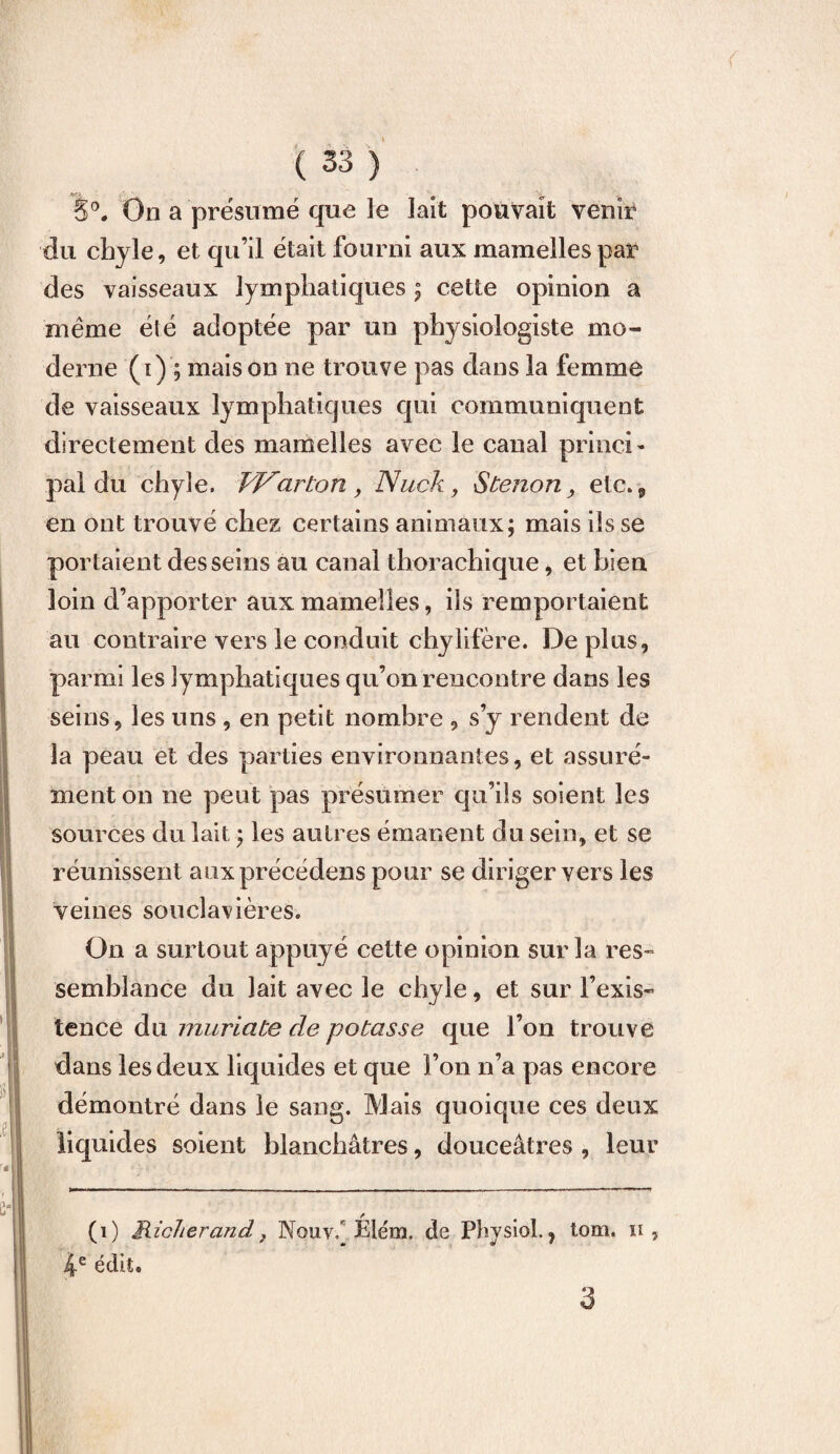 8°. On a présumé que le lait pouvait venir du chyle, et qu’il était fourni aux mamelles par des vaisseaux lymphatiques ; cette opinion a même été adoptée par un physiologiste mo¬ derne (i) ; maison ne trouve pas dans la femme de vaisseaux lymphatiques qui communiquent directement des mamelles avec le canal princi¬ pal du chyle. Warton , Nuck, S tenon> etc. 9 en ont trouvé chez certains animaux; mais ils se portaient desseins au canal thorachique, et bien loin d’apporter aux mamelles, ils remportaient au contraire vers le conduit chylifère. De plus, parmi les lymphatiques qu’on rencontre dans les seins, les uns , en petit nombre , s’y rendent de la peau et des parties environnantes, et assuré¬ ment on ne peut pas présumer qu’ils soient les sources du lait ; les autres émanent du sein, et se réunissent aux précédons pour se diriger vers les veines souclavières. On a surtout appuyé cette opinion sur la res¬ semblance du lait avec le chyle, et sur l’exis¬ tence du muriate cle potasse que l’on trouve dans les deux liquides et que l’on n’a pas encore démontré dans le sang. Mais quoique ces deux liquides soient blanchâtres, douceâtres , leur / (i) Hicherand j Nouvê Elém. de Physiôl., tom. h , 4e édit* 3