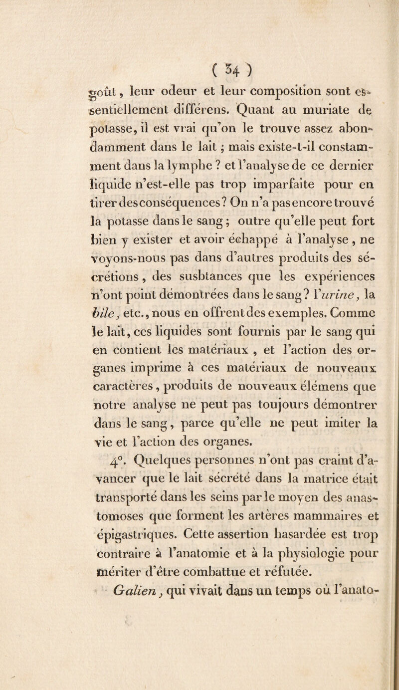 goût, leur odeur et leur composition sont es¬ sentiellement différens. Quant au muriate de potasse, il est vrai qu’on le trouve assez abon¬ damment dans le lait ; mais existe-t-il constam¬ ment dans la lymphe ? et l’analyse de ce dernier liquide n’est-elle pas trop imparfaite pour en tirer desconséquences? On n’a pas encore trouvé la potasse dans le sang ; outre qu’elle peut fort bien y exister et avoir échappé à l’analyse , ne voyons-nous pas dans d’autres produits des sé¬ crétions , des susbtances que les expériences n’ont point démontrées dans le sang? Y urine, la bile, etc., nous en offrent des exemples. Comme le lait, ces liquides sont fournis par le sang qui en contient les matériaux , et l’action des or¬ ganes imprime à ces matériaux de nouveaux caractères, produits de nouveaux élémens que notre analyse ne peut pas toujours démontrer dans le sang, parce qu’elle ne peut imiter la vie et l’action des organes. 4°. Quelques personnes n’ont pas craint d’a¬ vancer que le lait sécrété dans la matrice était transporté dans les seins par le moyen des anas^ tomoses que forment les artères mammaires et épigastriques. Cette assertion hasardée est trop contraire à l’anatomie et à la physiologie pour mériter d’ètre combattue et réfutée. Galien} qui vivait dans un temps où l’anato-