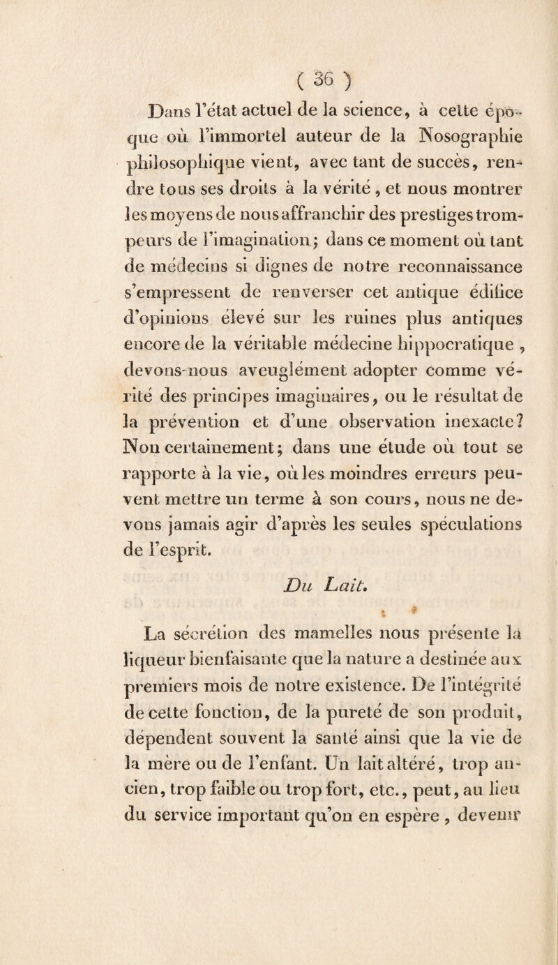 Dans Fétat actuel de la science, à celte épo¬ que où l’immortel auteur de la Nosographie philosophique vient, avec tant de succès, ren¬ dre tous ses droits à la vérité , et nous montrer les moyens de nous affranchir des prestiges trom¬ peurs de Fimaginalion ; dans ce moment où tant de médecins si dignes de notre reconnaissance s’empressent de renverser cet antique édilice d’opinions élevé sur les ruines plus antiques encore de la véritable médecine hippocratique , devons-nous aveuglément adopter comme vé¬ rité des principes imaginaires, ou le résultat de 3a prévention et d’une observation inexacte? Non certainement; dans une étude où tout se rapporte à la vie, où les moindres erreurs peu¬ vent mettre un terme à son cours, nous ne de¬ vons jamais agir d’après les seules spéculations de l’esprit. Du Lait. t T La sécrétion des mamelles nous présente la liqueur bienfaisante que la nature a destinée aux premiers mois de notre existence. De l’intégrité de celte fonction, de la pureté de son produit, dépendent souvent la santé ainsi que la vie de la mère ou de l’enfant. Un lait altéré, trop an¬ cien, trop faible ou trop fort, etc., peut, au lieu du service important qu’on en espère , devenir