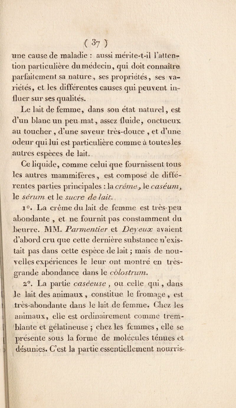 une cause de maladie : aussi mérite-t-il i’atten- tion particulière du médecin, qui doit connaître parfaitement sa nature, ses propriétés, ses va¬ riétés, et les différentes causes qui peuvent in¬ fluer sur ses qualités. Le lait de femme, dans son état naturel, est d’un blanc un peu mat, assez fluide, onctueux au toucher , d’une saveur très-douce , et d’une odeur qui lui est particulière comme à toutes les autres espèces de lait. Ce liquide, comme celui que fournissent tous les autres mammifères , est composé de diffé¬ rentes parties principales : la crème P le caséum, le sérum et le sucre de lait. i°. La crème du lait de femme est très*peu abondante , et ne fournit pas constamment du beurre. MM. Parmentier et Deyeuæ avaient d’abord cru que cette dernière substance n’exis¬ tait pas dans cette espèce de lait ; mais de nou¬ velles expériences le leur ont montré en très- grande abondance dans le colostrum, 2°, La partie caséeuse, ou celle qui , dans le lait des animaux , constitue le fromage , est très-abondante dans le lait de femme. Chez les animaux, elle est ordinairement comme t rem¬ is biante et gélatineuse j chez les femmes , elle se (présente sous la forme de molécules ténues et désunies. C’est la partie essentiellement nourris*