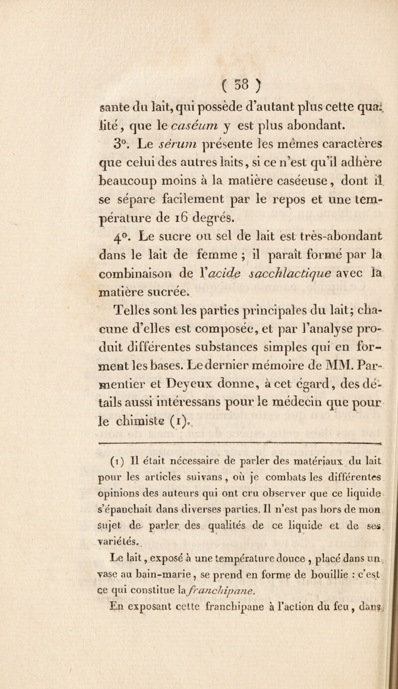 santé du lait, qui possède d’autant plus cette quai, iité , que le caséum y est plus abondant. 3°. Le sérum présente les mêmes caractères que celui des autres laits, si ce n’est qu’il adhère beaucoup moins à la matière caséeuse, dont il se sépare facilement par le repos et une tem¬ pérature de 16 degrés. 4°. Le sucre ou sel de lait est très-abondant dans le lait de femme ; il paraît formé par la combinaison de Y acide sacchiactique avec la matière sucrée. Telles sont les parties principales du lait; cha¬ cune d’elles est composée, et par l’analyse pro¬ duit différentes substances simples qui en for¬ ment les bases. Le dernier mémoire de MM. Par¬ mentier et Deyeux donne, à cet égard, des dé¬ tails aussi intéressans pour le médecin que pour le chimiste (i). (i) Il était nécessaire de parler des matériaux du lait pour les articles suivans, où je combats les différentes opinions des auteurs qui ont cru observer que ce liquide s’épanchait dans diverses parties. Il n’est pas hors de mon sujet de- parler des qualités de ce liquide et de ses variétés. Le lait, exposé à une température douce , placé dans un vase au bain-marie, se prend en forme de bouillie : c’est çe qui constitue la franchipane. En exposant cette franchipane à Faction du feu , dans