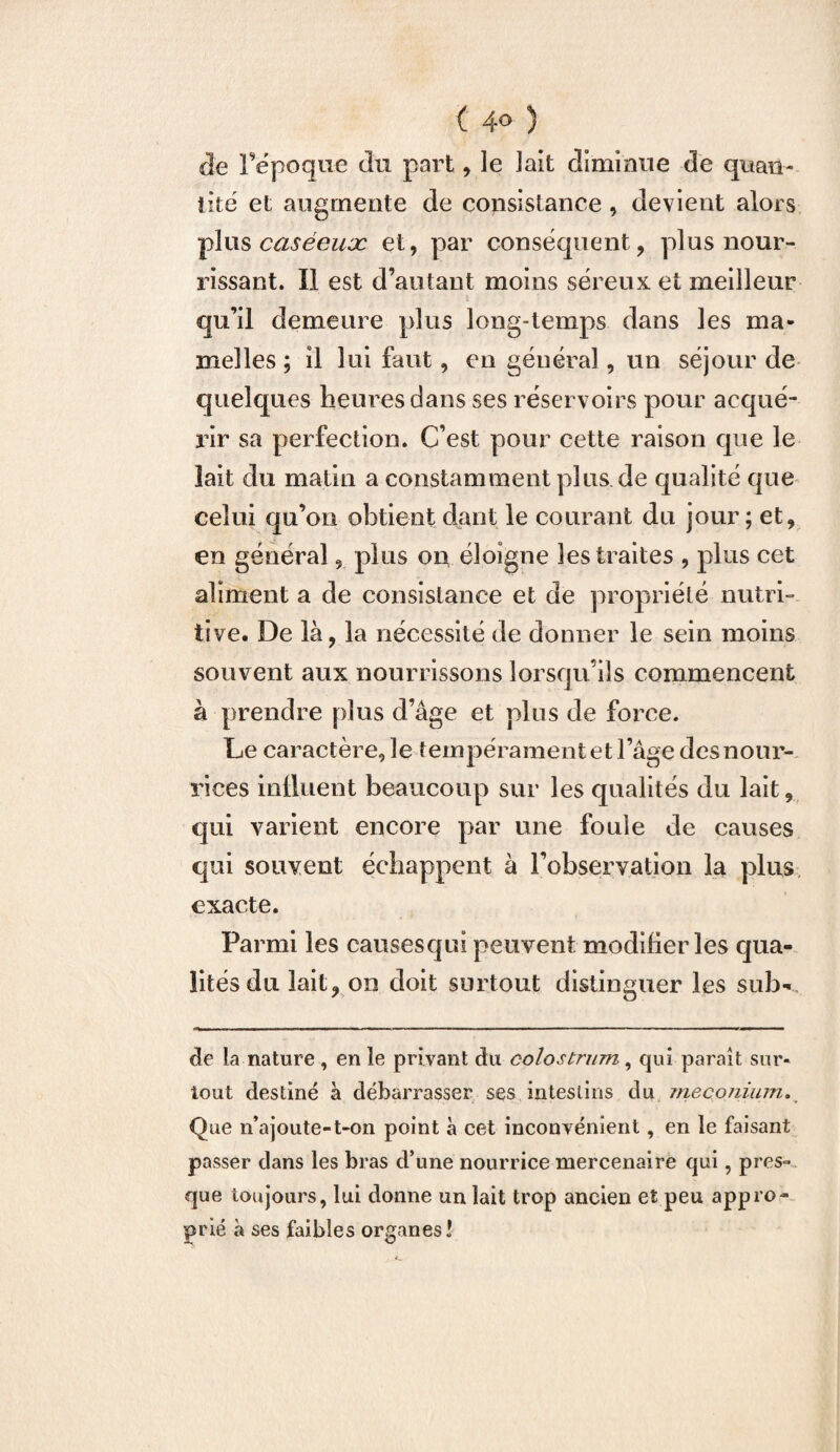 ( 4° 5 de l’époque du part, le lait diminue de quan¬ tité et augmente de consistance, devient alors plus caséeux et, par conséquent, plus nour¬ rissant. Il est d’autant moins séreux et meilleur qu’il demeure plus long-temps dans les ma¬ melles ; il lui faut, en général , un séjour de quelques heures dans ses réservoirs pour acqué¬ rir sa perfection. C’est pour cette raison que le lait du matin a constammentplus.de qualité que celui qu’on obtient clant le courant du jour ; et, en général, plus on éloigne les traites , plus cet aliment a de consistance et de propriété nutri¬ tive. De là, la nécessité de donner le sein moins souvent aux nourrissons lorsqu’ils commencent à prendre plus d’âge et plus de force. Le caractère, le tempérament et l’âge des nour¬ rices influent beaucoup sur les qualités du lait, qui varient encore par une foule cle causes qui souvent échappent à l’observation la plus exacte. Parmi les causesqui peuvent modifier les qua¬ lités du lait, on doit surtout distinguer les sub- de la nature, en le privant du colostrum, qui paraît sur¬ tout destiné à débarrasser ses intestins du méconium. Que n’ajoute-t-on point à cet inconvénient, en le faisant passer dans les bras d’une nourrice mercenaire qui, pres¬ que toujours, lui donne un lait trop ancien et peu appro¬ prié à ses faibles organes!