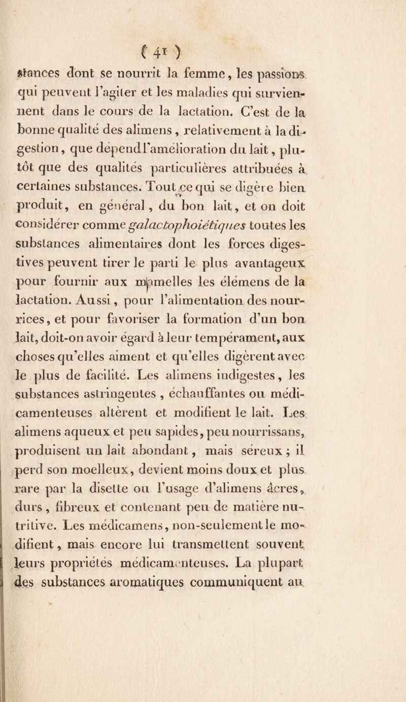 t 4r ) Stances dont se nourrît la femme, les passions qui peuvent l’agiler et les maladies qui survien¬ nent dans le cours de la lactation. C’est de la bonne qualité des alimens , relativement à la di¬ gestion , que dépendl'amélioration du lait, plu¬ tôt que des qualités particulières attribuées à certaines substances. Tout ce qui se digère bien produit, en général , du bon lait, et on doit considérer comme galactophoiétiques toutes les substances alimentaires dont les forces diges¬ tives peuvent tirer le parti le plus avantageux pour fournir aux mjamelles les éîémens de la lactation. Aussi, pour l’alimentation des nour¬ rices, et pour favoriser la formation d’un bon lait, doit-on avoir égard à leur tempérament, aux choses qu’elles aiment et qu’elles digèrent avec le plus de facilité. Les alimens indigestes, les substances astringentes , échauffantes ou médi¬ camenteuses altèrent et modifient le lait. Les alimens aqueux et peu sapides,peunourrissans5 produisent un lait abondant, mais séreux ; il perd son moelleux, devient moins doux et plus rare par la disette ou l’usage d’alimens âcres * durs , fibreux et contenant peu de matière nu¬ tritive. Les médicamens, non-seulement le mo¬ difient , mais encore lui transmettent souvent leurs propriétés médicamenteuses. La plupart 3 des substances aromatiques communiquent au.