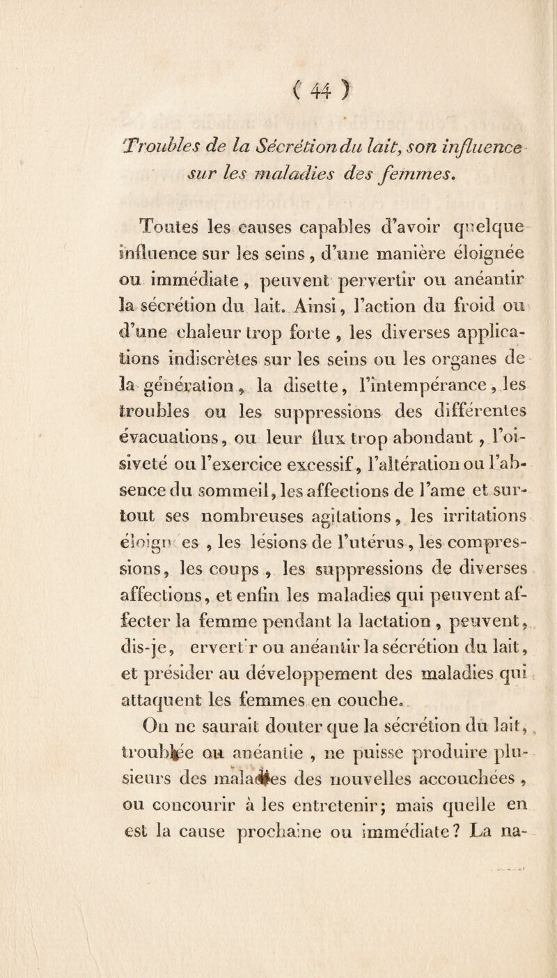 Troubles de la Sécrétion du lait, son influence sur les maladies des femmes. Toutes les causes capables d’avoir quelque influence sur les seins , d’une manière éloignée ou immédiate , peuvent pervertir ou anéantir 3a sécrétion du lait» Ainsi, l’action du froid ou d’une chaleur trop forte , les diverses applica¬ tions indiscrètes sur les seins ou les organes de la génération , la disette, l’intempérance, les troubles ou les suppressions des différentes évacuations, ou leur flux trop abondant , l’oi¬ siveté ou l’exercice excessif, l’altération ou l’ab¬ sence du sommeil, les affections de l’ame et sur¬ tout ses nombreuses agitations, les irritations éloîgo es , les lésions de l’utérus, les compres¬ sions, les coups , les suppressions de diverses affections, et enfin les maladies qui peuvent af¬ fecter la femme pendant la lactation , peuvent, dis-je, ervert r ou anéantir la sécrétion du lait, et présider au développement des maladies qui attaquent les femmes en couche» On ne saurait douter que la sécrétion du lait, trouble ou anéantie , ne puisse produire plu¬ sieurs des maladies des nouvelles accouchées , ou concourir à les entretenir; mais quelle en est la cause prochaine ou immédiate? La na-