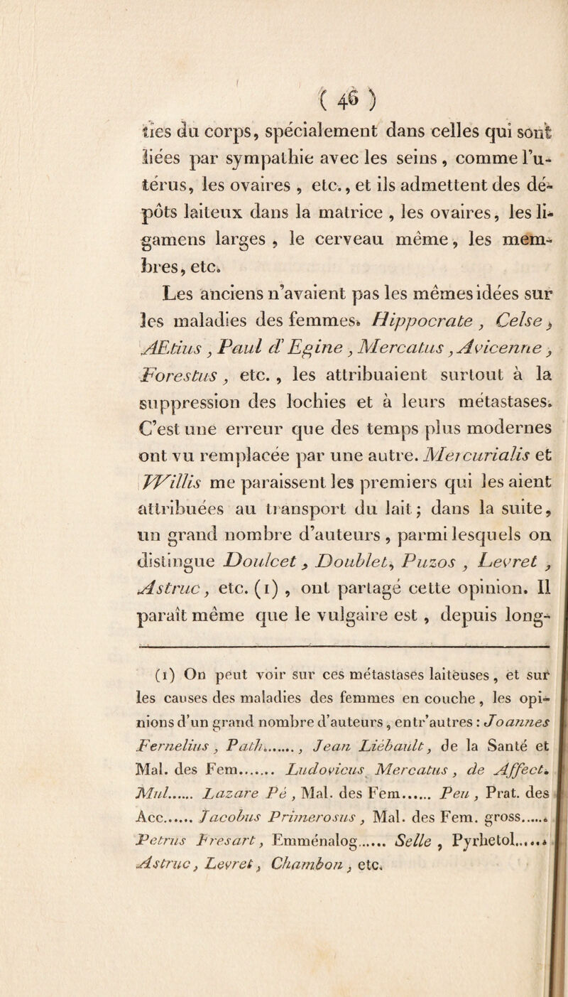 lies du corps, spécialement clans celles qui sont liées par sympathie avec les seins , comme l’u¬ térus, les ovaires , etc., et ils admettent des dé¬ pôts laiteux dans la matrice , les ovaires, les li- gamens larges , le cerveau meme, les mem¬ bres, etc. Les anciens n’avaient pas les memes idées sur les maladies des femmes* Hippocrate , Celse} AEtius y Paul cT Epine , Mercatus 9 Avicenne ? Fores tus, etc. , les attribuaient surtout à la suppression des lochies et à leurs métastases. C’est une erreur que des temps plus modernes ont vu remplacée par une autre. Mercurialis et FVillis me paraissent les premiers qui les aient attribuées au transport du lait; dans la suite, un grand nombre d’auteurs, parmi lesquels on distingue Doulcet > Doublet, Puzos , Decret , A s truc} etc. (i) , ont partagé cette opinion. Il paraît même que le vulgaire est , depuis long- (i) On peut voir sur ces métastases laiteuses, et sur les causes des maladies des femmes en couche, les opi¬ nions d’un grand nombre d’auteurs, entr’autres : Joamies Fernelius, Patlu., Jean Liébault, de la Santé et Mal. des Fem. Ludovicus Mercatus , de Affect. Mal. Lazare Pé , Mal. des Fem. Peu , Prat. des Acc.Jacobus P rimero sus , Mal. des Fem. gross Petrus Eres art} Emménalog. Selle , Pyrhetol..,..* Astruc, Levret f Chambon, etc.