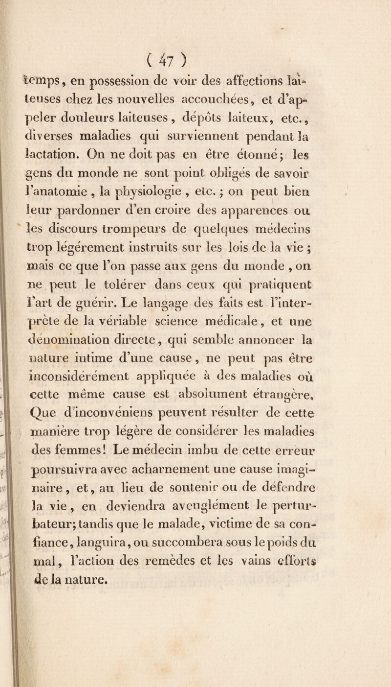 temps, en possession de voir des affections lai* lenses chez les nouvelles accouchées, et d’ap¬ peler douleurs laiteuses , depots laiteux, etc., diverses maladies qui surviennent pendant la lactation. On ne doit pas en être étonné ; les gens du monde ne sont point obligés de savoir l’anatomie , la physiologie , etc. ; on peut bien leur pardonner d’en croire des apparences ou les discours trompeurs de quelques médecins trop légèrement instruits sur les lois de la vie ; mais ce que l’on passe aux gens du monde , on ne peut le tolérer dans ceux qui pratiquent l’art de guérir. Le langage des faits est l’inter¬ prète de la vériable science médicale, et une dénomination directe, qui semble annoncer la nature intime d’une cause, ne peut pas être inconsidérément appliquée à des maladies où cette même cause est absolument étrangère. Que d inconvéniens peuvent résulter de cette manière trop légère de considérer les maladies des femmes! Le médecin imbu de cette erreur poursuivra avec acharnement une cause imagi¬ naire , et, au lieu de soutenir ou de défendre la vie , en deviendra aveuglément le pertur¬ bateur; tandis que le malade, victime de sa con¬ fiance, languira, ou succombera sous le poids du mal, l’action des remèdes et les vains efforts de la nature.