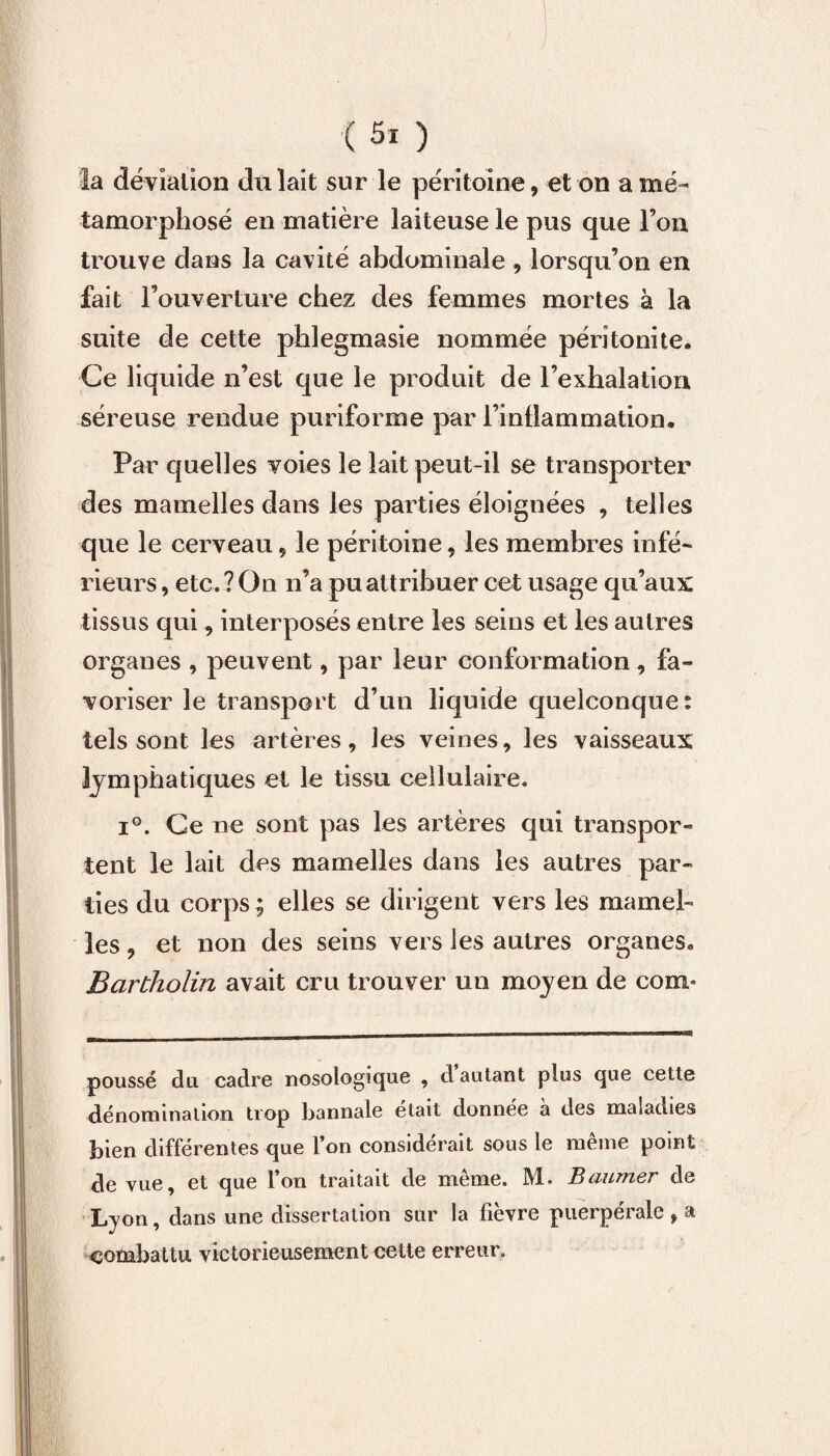 la déviation du lait sur le péritoine, et on a mé¬ tamorphosé en matière laiteuse le pus que l’on trouve dans la cavité abdominale , lorsqu’on en fait l’ouverture chez des femmes mortes à la suite de cette phlegmasie nommée péritonite. Ce liquide n’est que le produit de l’exhalation séreuse rendue puriforme par l’inflammation. Par quelles voies le lait peut-il se transporter des mamelles dans les parties éloignées , telles que le cerveau , le péritoine, les membres infé¬ rieurs , etc. ? On n’a pu attribuer cet usage qu’aux: tissus qui, interposés entre les seins et les autres organes , peuvent, par leur conformation, fa¬ voriser le transport d’un liquide quelconque: tels sont les artères, les veines, les vaisseaux lymphatiques et le tissu cellulaire. i°. Ce ne sont pas les artères qui transpor¬ tent le lait des mamelles dans les autres par¬ ties du corps ; elles se dirigent vers les mamel¬ les, et non des seins vers les autres organes. Bartholin avait cru trouver un moyen de corn* poussé du cadre nosologique , d autant plus que cette dénomination trop bannale était donnée a des maladies bien différentes que l’on considérait sous le même point de vue, et que l’on traitait de même. M. Baumer de Lyon, dans une dissertation sur la fièvre puerpérale , a combattu victorieusement cette erreur.