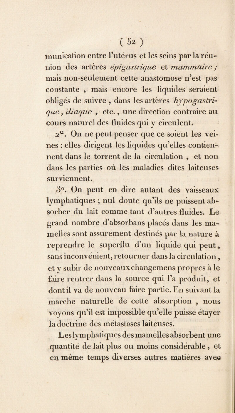 munication entre l’utérus et les seins parla réu* nion des artères épigastrique et mammaire ; mais non-seulement cette anastomose n’est pas constante , mais encore les liquides seraient obligés de suivre , dans les artères hypogastri¬ que y iliaque , etc., une direction contraire au cours naturel des fluides qui y circulent. 2q. On ne peut penser que ce soient les vei¬ nes : elles dirigent les liquides qu’elles contien¬ nent dans le torrent de la circulation , et non dans les parties où les maladies dites laiteuses surviennent. 3°. On peut en dire autant des vaisseaux lymphatiques ; nul doute qu’ils ne puissent ab¬ sorber du lait comme tant d’autres fluides. Le grand nombre d’absorbans placés dans les ma¬ melles sont assurément destinés par la nature à reprendre le superflu d’un liquide qui peut, sans inconvénient, retourner dans la circulation, et v subir de nouveauxchangemens propres à le faire rentrer dans la source qui l’a produit, et dont il va de nouveau faire partie. En suivant la marche naturelle de cette absorption , nous voyons cju’il est impossible qu’elle puisse étayer la doctrine des métastases laiteuses. Les lymphatiques des mamelles absorbent une quantité de lait plus ou moins considérable , et en même temps diverses autres matières avee