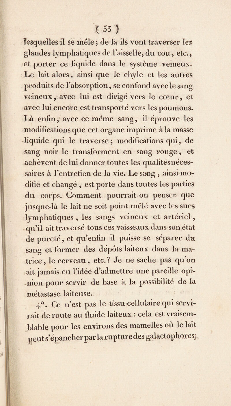 lesquelles il se mêle ; de là ils vont traverser les glandes lymphatiques de l’aisselle, du cou, etc., et porter ce liquide dans le sy stème veineux. Le lait alors, ainsi que le chyle et les autres produits de l’absorption, se confond avec le sang veineux, avec lui est dirigé vers le coeur, et avec lui encore est transporté vers les poumons. Là enfin, avec ce meme sang, il éprouve les modifications que cet organe imprime à la masse liquide qui le traverse; modifications qui, de sang noir le transforment en sang rouge, et achèvent de lui donner toutes les qualitésnéces- saires à l’entretien de la vie* Le sang , ainsi mo¬ difié et changé , est porté dans toutes les parties du corps. Comment pourrait on penser que jusque-là le lait ne soit point mêlé avec les sucs ly mphatiques , les sangs veineux et artériel, qu’il ait traversé tous ces vaisseaux dans son état de pureté, et qu’enfin il puisse se séparer du sang et former des dépôts laiteux dans la ma¬ trice, le cerveau, etc.? Je ne sache pas qu’on ait jamais eu l’idée d’admettre une pareille opi¬ nion pour servir de base à la possibilité de la métastase laiteuse. 4°. Ce n’est pas le tissu cellulaire qui servi¬ rait de route au fluide laiteux : cela est vraisem¬ blable pour les environs des mamelles où le lait peut s’épancher par la rupture des galactophores;