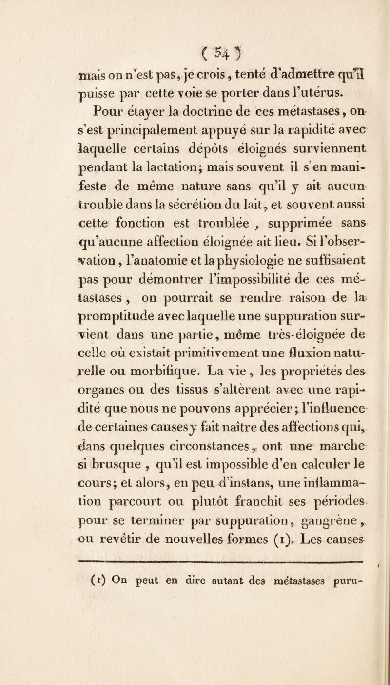 mais on n’est pas, je crois, tenté d’admettre qu’il puisse par cette voie se porter dans l’utérus. Pour étayer la doctrine de ces métastases, on s’est principalement appuyé sur la rapidité avec laquelle certains dépôts éloignés surviennent pendant la lactation; mais souvent il s en mani¬ feste de même nature sans qu’il y ait aucun trouble dans la sécrétion du lait, et souvent aussi cette fonction est troublée , supprimée sans qu’aucune affection éloignée ait lieu. Si l’obser¬ vation , l’anatomie et la physiologie ne suffisaient pas pour démontrer l’impossibilité de ces mé¬ tastases , on pourrait se rendre raison de la promptitude avec laquelle une suppuration sur¬ vient dans une partie, même très-éloignée de celle où existait primitivement une fluxion natu¬ relle ou morbifique. La vie , les propriétés des organes ou des tissus s’altèrent avec une rapi¬ dité que nous ne pouvons apprécier ; l’influence de certaines causes y fait naître des affections qui, dans quelques circonstances,, ont une marche si brusque , qu’il est impossible d’en calculer le cours; et alors, en peu d’instans, une inflamma¬ tion parcourt ou plutôt franchit ses périodes pour se terminer par suppuration, gangrène , ou revêtir de nouvelles formes (1). Les causes (1) On peut en dire autant des métastases puru»