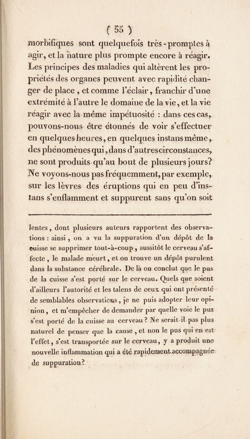 morbifiques sont quelquefois très - promptes à agir, et la nature plus prompte encore à réagir. Les principes des maladies qui altèrent les pro¬ priétés des organes peuvent avec rapidité chan¬ ger de place , et comme l’éclair, franchir d’une extrémité à l’autre le domaine de la vie, et la vie réagir avec la même impétuosité : dans ces cas^ pouvons-nous être étonnés de voir s’effectuer en quelques heures, en quelques instansmême, des phénomènes qui, dans d’autres circonstances, ne sont produits qu’au bout de plusieurs jours? Ne voyons-nous pas fréquemment, par exemple, sur les lèvres des éruptions qui en peu d’ins- tans s’enflamment et suppurent sans qu’on soit lentes, dont plusieurs auteurs rapportent des observa¬ tions : ainsi , on a vu la suppuration d’un depot de la cuisse se supprimer tout-à-coup , aussitôt le cerveau s’af¬ fecte , le malade meurt, et on trouve un dépôt purulent dans la substance cérébrale. Dë là on conclut que le pus de la cuisse s’est porté sur le cerveau. Quels que soient d’ailleurs l’autorité et les talens de ceux qui ont présenté de semblables observations , je ne puis adopter leur opi¬ nion , et m’empêcher de demander par quelle voie le pus s’est porté de la cuisse au cerveau? Ne serait-il pas plus naturel de penser que la cause , et non le pus qui en est l’effet, s’est transportée sur le cerveau, y a produit une nouvelle inflammation qui a été rapidemeataccowpagnée de suppuration?