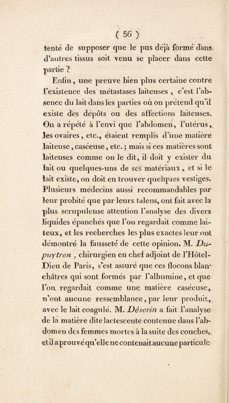 tenté de supposer que le pus déjà formé dans d’autres tissus soit venu se placer dans cette Enfin , une preuve bien plus certaine contre l’existence des métastases laiteuses , c’est l’ab¬ sence du lait dans les parties où on prétend qu’il existe des dépôts ou des affections laiteuses. On a répété à l’envi que l’abdomen, l’utérus, les ovaires , etc., étaient remplis d’une matière laiteuse, caséeuse, etc. ; mais si ces matières sont laiteuses comme on le dit, il doit y exister du lait ou quelques-uns de ses matériaux, et si le lait existe, on doit en trouver quelques vestiges. Plusieurs médecins aussi recommandables par leur probité que par leurs talens, ont fait avec la plus scrupuleuse attention l’analyse des divers liquides épanchés que l’on regardait comme lai¬ teux, et les recherches les plus exactes leur ont démontré la fausseté de cette opinion. M. Du- puytren , chirurgien en chef adjoint de l’Hôtel- Dieu de Paris, s’est assuré que ces flocons blaiv châtres qui sont formés par l’albumine, et que l’on regardait comme une matière caséeuse, n’ont aucune ressemblance , par leur produit, avec le lait coagulé. M. Déserin a fait l’analyse de la matière dite lactescente contenue dans l’ab¬ domen des femmes mortes à la suite des couches, et.il a prouvé qu’elle ne contenait aucune particule