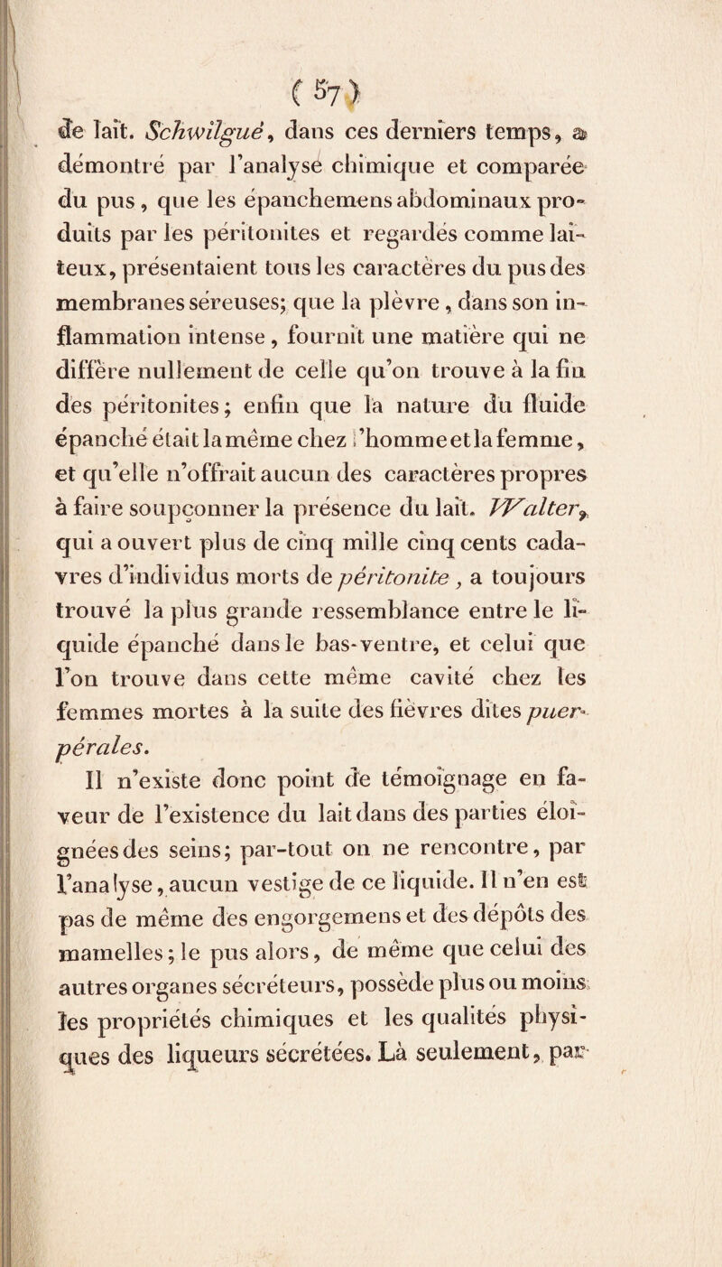 ( de lait. Sckwilgué, dans ces derniers temps, & démontré par l’analyse chimique et comparée du pus, que les épanchemens abdominaux pro¬ duits par les péritonites et regardés comme lai¬ teux, présentaient tous les caractères du pus des membranes séreuses; que la plèvre, dans son in¬ flammation intense, fournit une matière qui ne diffère nullement de celle qu’on trouve à la fin des péritonites; enfin que la nature du fluide épanché était la meme chez i’hommeetlafemme, et qu’elle n’offrait aucun des caractères propres à faire soupçonner la présence du lait* J'Vcilter9, qui a ouvert plus de cinq mille cinq cents cada¬ vres d’individus morts de péritonite , a toujours trouvé la plus grande ressemblance entre le li¬ quide épanché dans le bas* ventre, et celui que l’on trouve dans cette meme cavité chez les femmes mortes à la suite des fièvres dites puer¬ pérales. Il n’existe donc point de témoignage en fa» veur de l’existence du lait dans des parties éloi¬ gnées des seins; par-tout on ne rencontre, par l’analyse, aucun vestige de ce liquide. 11 n’en est pas de meme des engorgemens et des dépôts des mamelles; le pus alors, de meme que celui des autres organes sécréteurs, possède plus ou moins les propriétés chimiques et les qualités physi¬ ques des liqueurs sécrétées. Là seulement, par