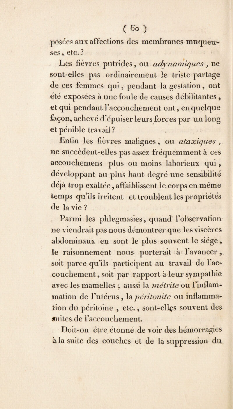 posées aux affections des membranes muqueu¬ ses , etc.? Les lièvres putrides, ou adynamiques , ne sont-elles pas ordinairement le triste partage de ces femmes qui, pendant la gestation, ont été exposées à une foule de causes débilitantes, et qui pendant l’accouchement ont, en quelque façon, achevé d’épuiser leurs forces par un long et pénible travail ? Enfin les fièvres malignes, ou ataxiques y ne succèdent-elles pas assez fréquemment à ces accouchemens plus ou moins laborieux qui, développant au plus haut degré une sensibilité déjà trop exaltée, affaiblissent le corps en même temps qu’ils irritent et troublent les propriétés de la vie ? Parmi les phi e gin a si es, quand l’observation ne viendrait pas nous démontrer que les viscères abdominaux en sont le plus souvent le siège, le raisonnement nous porterait à l’avancer, soit parce qu’ils participent au travail de Tac*- couchement, soit par rapport à leur sympathie avec les mamelles ; aussi la mètrite ou l’inflam¬ mation de l’utérus, la péritonite ou inflamma^ fcion du péritoine , etc., sont-ellçs souvent des suites de l’accouchement. Doit-on être étonné de voir des hémorragies à la suite des couches et de la suppression du