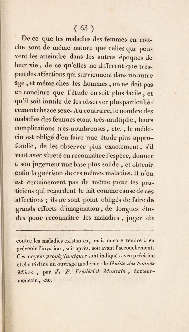 De ce que les maladies des femmes eu cou¬ che sont de meme nature que celles qui peu¬ vent les atteindre dans les autres époques de leur vie , de ce qu’elles ne diffèrent que très- peu des affections qui surviennent dans un autre âge , et même chez les hommes , on ne doit pas en conclure que l’étude en soit plus facile , et qu’il soit inutile de les observer plusparticuliè- rementchezce sexe* Au contraire, le nombre des maladies des femmes étant très-multiplié, leurs complications très-nombreuses, etc. , le méde¬ cin est obligé d’en faire une étude plus appro¬ fondie, de les observer plus exactement, s’il veut avec sûreté en reconnaître l’espèce, donner à son jugement une base plus solide , et obtenir enfin la guérison de ces mêmes maladies. Il n’en est certainement pas de même pour les pra¬ ticiens qui regardent le lait comme cause de ces affections ; ils ne sont point obligés de faire de grands efforts d’imagination, de longues étu¬ des pour reconnaître les maladies , juger du contre les maladies existantes, mais encore tendre à en prévenir l’invasion , soit après, soit avant l'accouchement. Ces moyens prophylactiques sont indiqués avec précision et clarté dans un ouvrage moderne : le Guide des bonnes Mères , par J. F. Frédérick Mon tain } docteur- médecin, etc.