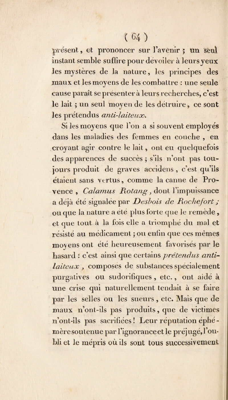 présent, et prononcer sur l’avenir ; un seul instant semble suffire pour dévoiler à leursyeux les mystères de la nature, les principes des maux et les moyens de les combattre : une seule cause paraît se présentera leurs recherches, c’est le lait ; un seul moyen de les détruire, ce sont les prétendus anti-laiteux* Si les moyens que l’on a si souvent employés dans les maladies des femmes en couche , en croyant agir contre le lait, ont eu quelquefois des apparences de succès ; s’ils n’ont pas tou¬ jours produit de graves accidens , c’est qu’ils étaient sans vertus, comme la canne de Pro¬ vence , Calamus Rotang, dont l’impuissance a déjà été signalée par Desbois de Rochefort ; ou que la nature a été plus forte que le remède , et que tout à la fois elle a triomphé du mal et résisté au médicament ; ou enfin que ces mêmes moyens ont été heureusement favorisés par le hasard : c’est ainsi que certains prétendus anti- laiteux , composes de substances spécialement purgatives ou sudorifiques , etc., ont aidé à une crise qui naturellement tendait à se faire par les selles ou les sueurs , etc. Mais que de maux n’ont-ils pas produits, que de victimes n’ont-ils pas sacrifiées! Leur réputation éphé¬ mère soutenue par l’ignorance et le préjugé, l’ou¬ bli et le mépris où ils sont tous successivement