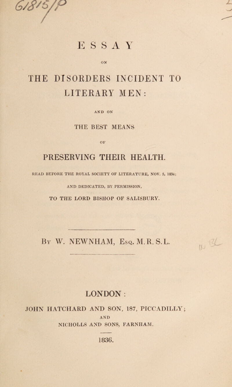 E S S A Y ON THE DISORDERS INCIDENT TO LITERARY MEN: AND ON THE BEST MEANS OF PRESERVING THEIR HEALTH. READ BEFORE THE ROYAL SOCIETY OF LITERATURE, NOV. 5, 1834; AND DEDICATED, BY PERMISSION, TO THE LORD BISHOP OF SALISBURY. By W. NEWNHAM, Esq.M. R. S.L. LONDON : JOHN HATCHARD AND SON, 187, PICCADILLY; AND NICHOLLS AND SONS, FARNHAM. 1836.