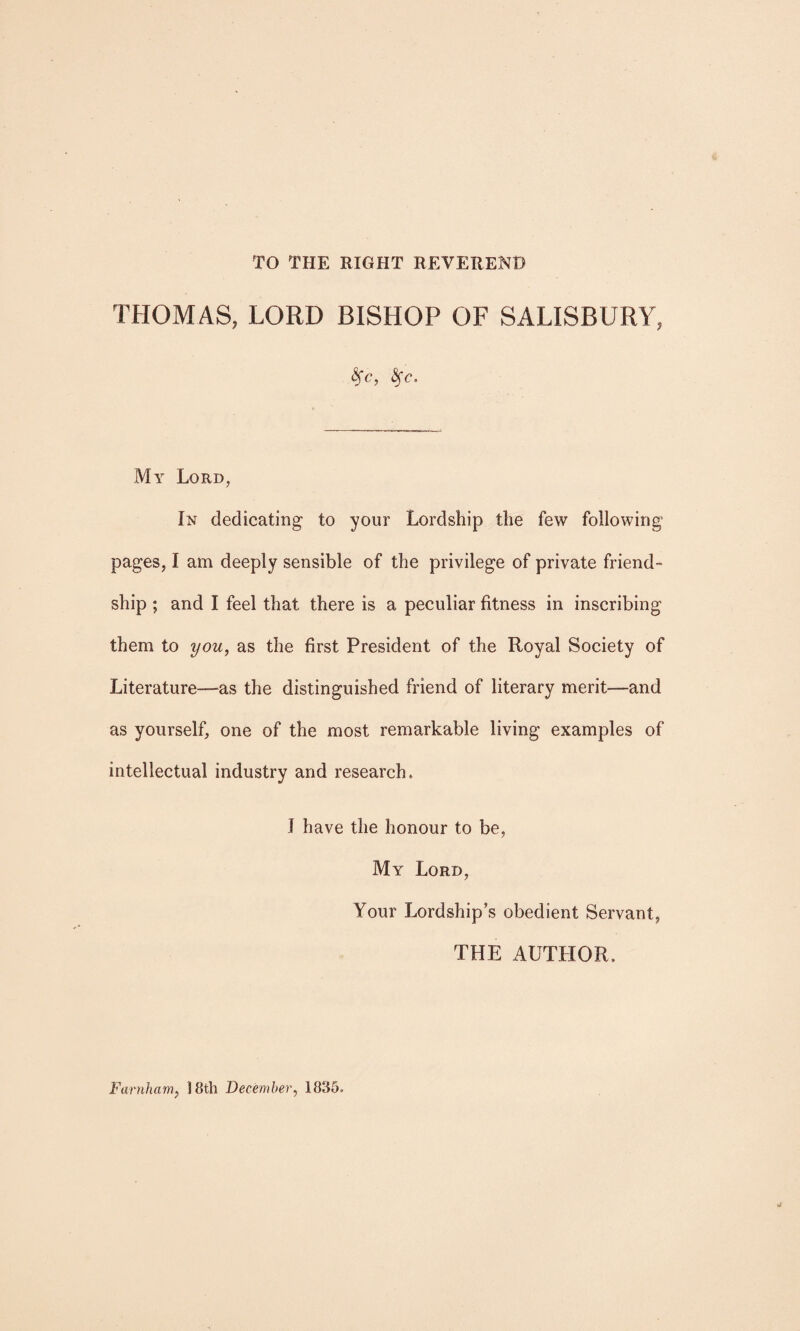 TO THE RIGHT REVEREND THOMAS, LORD BISHOP OF SALISBURY, <$fc, fyc. My Lord, In dedicating to your Lordship the few following pages, I am deeply sensible of the privilege of private friend¬ ship ; and I feel that there is a peculiar fitness in inscribing them to you, as the first President of the Royal Society of Literature—as the distinguished friend of literary merit—and as yourself, one of the most remarkable living examples of intellectual industry and research, J have the honour to be, My Lord, Your Lordship’s obedient Servant, THE AUTHOR, Farnham, 18th December, 1835,