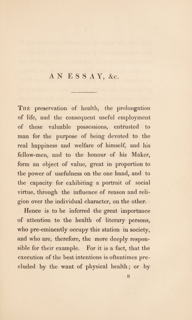 The preservation of health, the prolongation of life, and the consequent useful employment of these valuable possessions, entrusted to man for the purpose of being devoted to the real happiness and welfare of himself, and his fellow-men, and to the honour of his Maker, form an object of value, great in proportion to the power of usefulness on the one hand, and to the capacity for exhibiting a portrait of social virtue, through the influence of reason and reli¬ gion over the individual character, on the other. Hence is to be inferred the great importance of attention to the health of literary persons, who pre-eminently occupy this station in society, and who are, therefore, the more deeply respon¬ sible for their example. For it is a fact, that the execution of the best intentions is oftentimes pre¬ cluded by the want of physical health; or by B