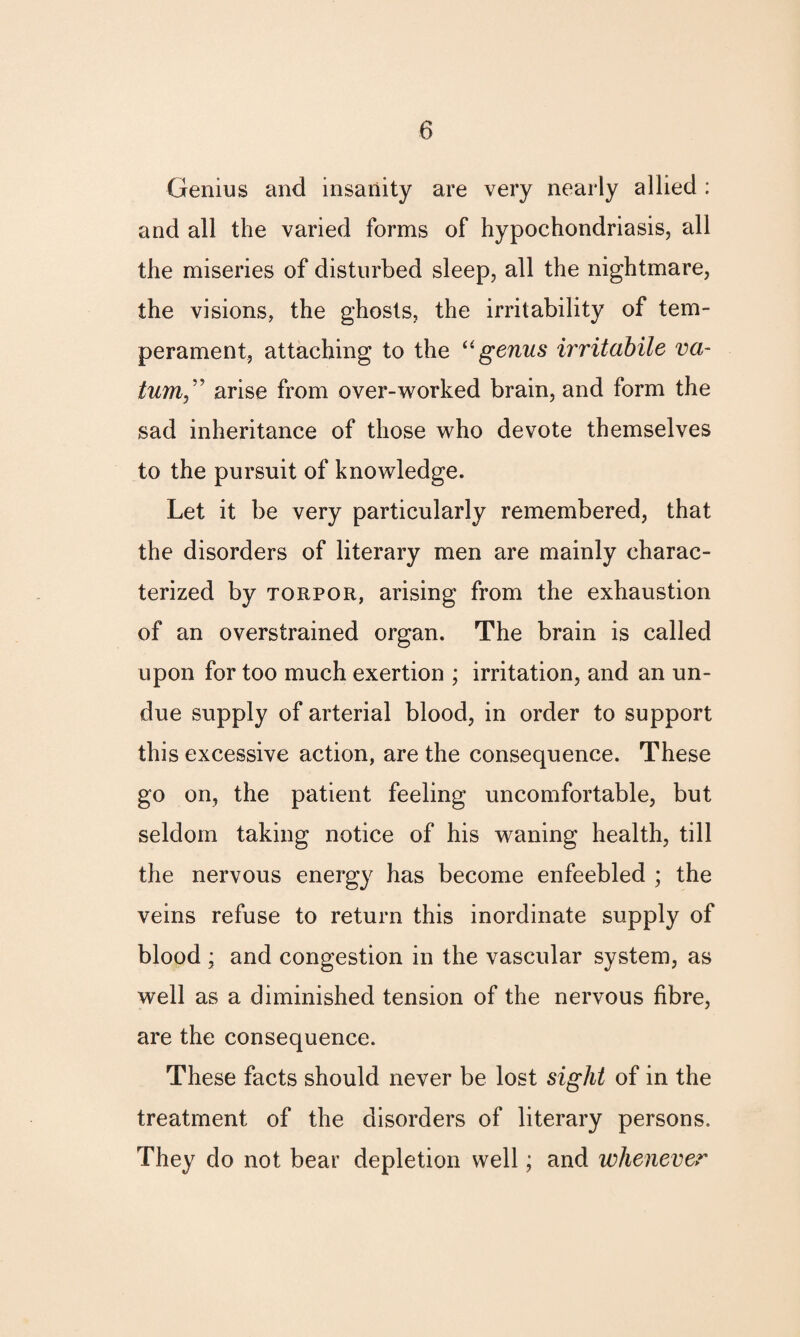 Genius and insanity are very nearly allied : and all the varied forms of hypochondriasis, all the miseries of disturbed sleep, all the nightmare, the visions, the ghosts, the irritability of tem¬ perament, attaching to the “ genus irritabile va- turn,” arise from over-worked brain, and form the sad inheritance of those who devote themselves to the pursuit of knowledge. Let it be very particularly remembered, that the disorders of literary men are mainly charac¬ terized by torpor, arising from the exhaustion of an overstrained organ. The brain is called upon for too much exertion ; irritation, and an un¬ due supply of arterial blood, in order to support this excessive action, are the consequence. These go on, the patient feeling uncomfortable, but seldom taking notice of his waning health, till the nervous energy has become enfeebled ; the veins refuse to return this inordinate supply of blood ; and congestion in the vascular system, as well as a diminished tension of the nervous fibre, are the consequence. These facts should never be lost sight of in the treatment of the disorders of literary persons. They do not bear depletion well; and whenever