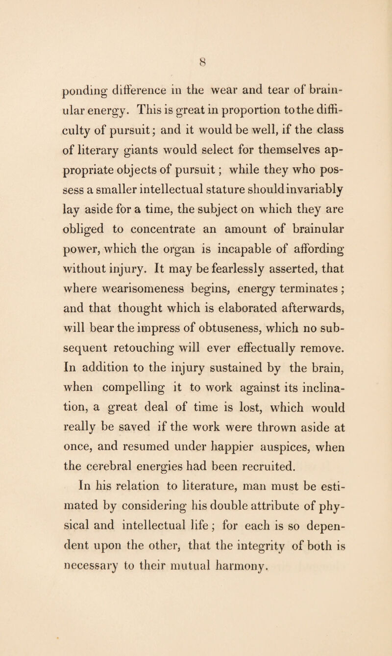 ular energy. This is great in proportion to the diffi¬ culty of pursuit; and it would be well, if the class of literary giants would select for themselves ap¬ propriate objects of pursuit; while they who pos¬ sess a smaller intellectual stature should invariably lay aside for a time, the subject on which they are obliged to concentrate an amount of brainular power, which the organ is incapable of affording without injury. It may be fearlessly asserted, that where wearisomeness begins, energy terminates ; and that thought which is elaborated afterwards, will bear the impress of obtuseness, which no sub¬ sequent retouching will ever effectually remove. In addition to the injury sustained by the brain, when compelling it to work against its inclina¬ tion, a great deal of time is lost, which would really be saved if the work were thrown aside at once, and resumed under happier auspices, when the cerebral energies had been recruited. In his relation to literature, man must be esti¬ mated by considering his double attribute of phy¬ sical and intellectual life; for each is so depen¬ dent upon the other, that the integrity of both is necessary to their mutual harmony.