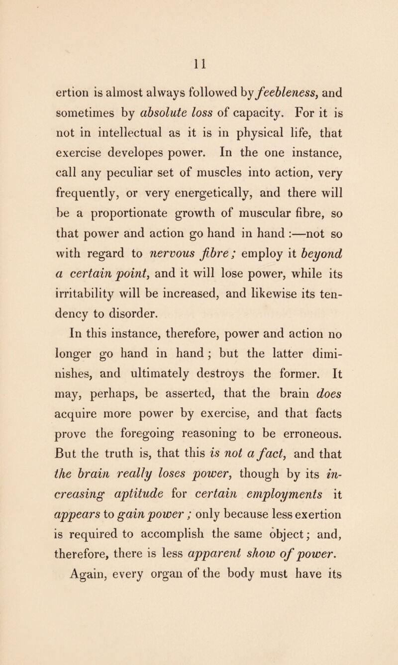 ertion is almost always followed hy feebleness, and sometimes by absolute loss of capacity. For it is not in intellectual as it is in physical life, that exercise developes power. In the one instance, call any peculiar set of muscles into action, very frequently, or very energetically, and there will be a proportionate growth of muscular fibre, so that power and action go hand in hand :—not so with regard to nervous fibre; employ it beyond a certain point, and it will lose power, while its irritability will be increased, and likewise its ten¬ dency to disorder. In this instance, therefore, power and action no longer go hand in hand ; but the latter dimi¬ nishes, and ultimately destroys the former. It may, perhaps, be asserted, that the brain does acquire more power by exercise, and that facts prove the foregoing reasoning to be erroneous. But the truth is, that this is not a fact, and that the brain really loses power, though by its in¬ creasing aptitude for certain employments it appears to gain power ; only because less exertion is required to accomplish the same object; and, therefore, there is less apparent show of power. Again, every organ of the body must have its