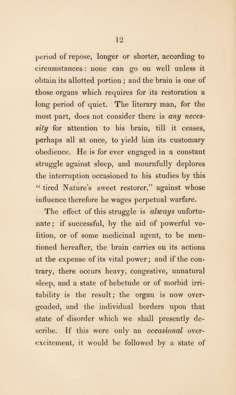 period of repose, longer or shorter, according to circumstances: none can go on well unless it obtain its allotted portion ; and the brain is one of those organs which requires for its restoration a long period of quiet. The literary man, for the most part, does not consider there is any neces¬ sity for attention to his brain, till it ceases, perhaps all at once, to yield him its customary obedience. He is for ever engaged in a constant struggle against sleep, and mournfully deplores the interruption occasioned to his studies by this “ tired Nature’s sweet restorer,” against whose influence therefore he wages perpetual warfare. The effect of this struggle is always unfortu¬ nate; if successful, by the aid of powerful vo¬ lition, or of some medicinal agent, to be men¬ tioned hereafter, the brain carries on its actions at the expense of its vital power; and if the con¬ trary, there occurs heavy, congestive, unnatural sleep, and a state of hebetude or of morbid irri¬ tability is the result; the organ is now over¬ goaded, and the individual borders upon that state of disorder which we shall presently de¬ scribe. If this were only an occasional over¬ excitement, it would be followed by a state of