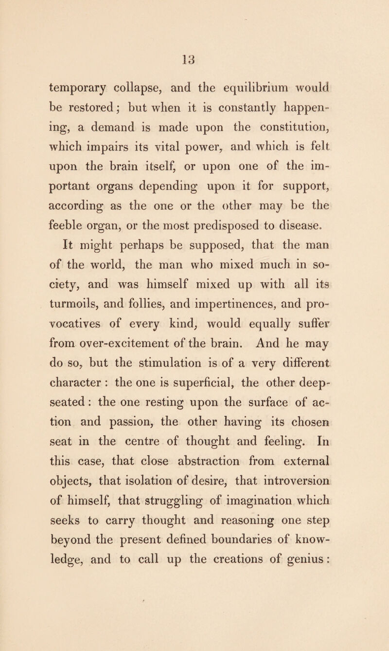 temporary collapse, and the equilibrium would be restored; but when it is constantly happen¬ ing, a demand is made upon the constitution, which impairs its vital power, and which is felt upon the brain itself, or upon one of the im¬ portant organs depending upon it for support, according as the one or the other may be the feeble organ, or the most predisposed to disease. It might perhaps be supposed, that the man of the world, the man who mixed much in so- ciety, and was himself mixed up with all its turmoils, and follies, and impertinences, and pro¬ vocatives of every kind, would equally suffer from over-excitement of the brain. And he may do so, but the stimulation is of a very different character : the one is superficial, the other deep- seated: the one resting upon the surface of ac¬ tion and passion, the other having its chosen seat in the centre of thought and feeling. In this case, that close abstraction from external objects, that isolation of desire, that introversion of himself, that struggling of imagination which seeks to carry thought and reasoning one step beyond the present defined boundaries of know¬ ledge, and to call up the creations of genius: