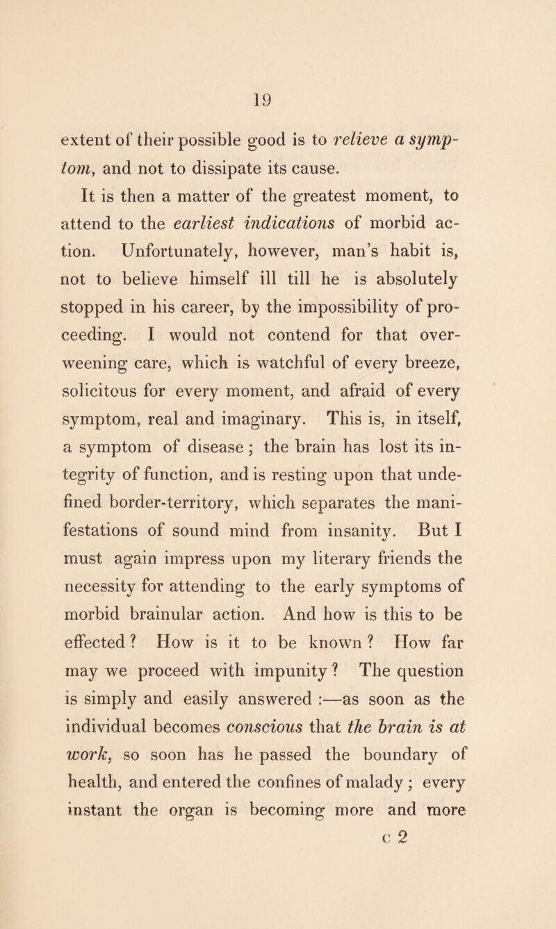 extent of their possible good is to relieve a symp¬ tom, and not to dissipate its cause. It is then a matter of the greatest moment, to attend to the earliest indications of morbid ac¬ tion. Unfortunately, however, man’s habit is, not to believe himself ill till be is absolutely stopped in his career, by the impossibility of pro¬ ceeding. I would not contend for that over¬ weening care, which is watchful of every breeze, solicitous for every moment, and afraid of every symptom, real and imaginary. This is, in itself, a symptom of disease; the brain has lost its in¬ tegrity of function, and is resting upon that unde¬ fined border-territory, which separates the mani¬ festations of sound mind from insanity. But I must again impress upon my literary friends the necessity for attending to the early symptoms of morbid brainular action. And how is this to be effected ? How is it to be known ? How far may we proceed with impunity ? The question is simply and easily answered :—as soon as the individual becomes conscious that the brain is at work, so soon has he passed the boundary of health, and entered the confines of malady ; every instant the organ is becoming more and more c 2