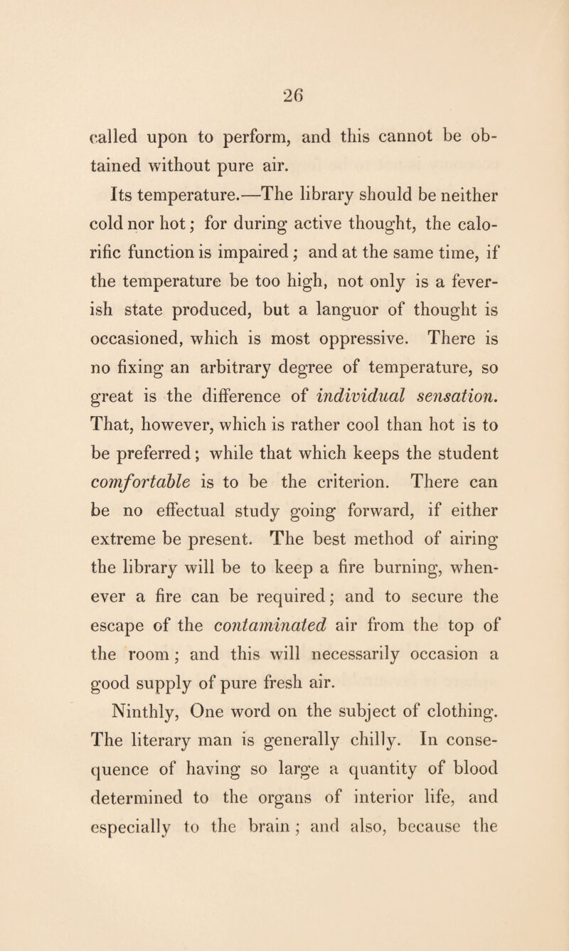 called upon to perform, and this cannot be ob¬ tained without pure air. Its temperature.—The library should be neither cold nor hot; for during active thought, the calo¬ rific function is impaired; and at the same time, if the temperature be too high, not only is a fever¬ ish state produced, but a languor of thought is occasioned, which is most oppressive. There is no fixing an arbitrary degree of temperature, so great is the difference of individual sensation. That, however, which is rather cool than hot is to be preferred; while that which keeps the student comfortable is to be the criterion. There can be no effectual study going forward, if either extreme be present. The best method of airing the library will be to keep a fire burning, when¬ ever a fire can be required; and to secure the escape of the contaminated air from the top of the room ; and this will necessarily occasion a good supply of pure fresh air. Ninthly, One word on the subject of clothing. The literary man is generally chilly. In conse¬ quence of having so large a quantity of blood determined to the organs of interior life, and especially to the brain; and also, because the