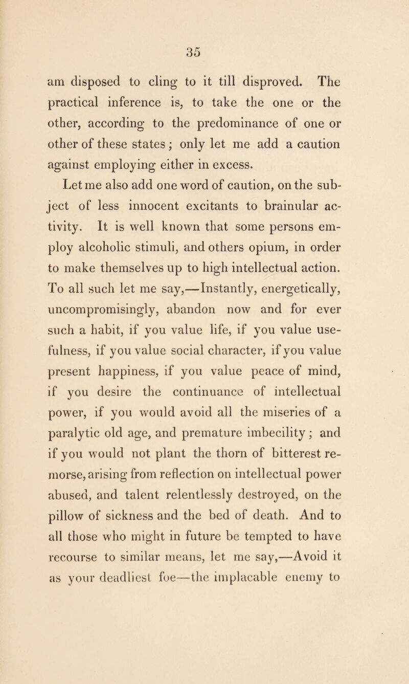 am disposed to cling to it till disproved. The practical inference is, to take the one or the other, according to the predominance of one or other of these states ; only let me add a caution against employing either in excess. Let me also add one word of caution, on the sub¬ ject of less innocent excitants to brainular ac¬ tivity. It is well known that some persons em¬ ploy alcoholic stimuli, and others opium, in order to make themselves up to high intellectual action. To all such let me say,—Instantly, energetically, uncompromisingly, abandon now and for ever such a habit, if you value life, if you value use¬ fulness, if you value social character, if you value present happiness, if you value peace of mind, if you desire the continuance of intellectual power, if you would avoid all the miseries of a paralytic old age, and premature imbecility; and if you would not plant the thorn of bitterest re¬ morse, arising from reflection on intellectual power abused, and talent relentlessly destroyed, on the pillow of sickness and the bed of death. And to all those who might in future be tempted to have recourse to similar means, let me say,—Avoid it as your deadliest foe—the implacable enemy to