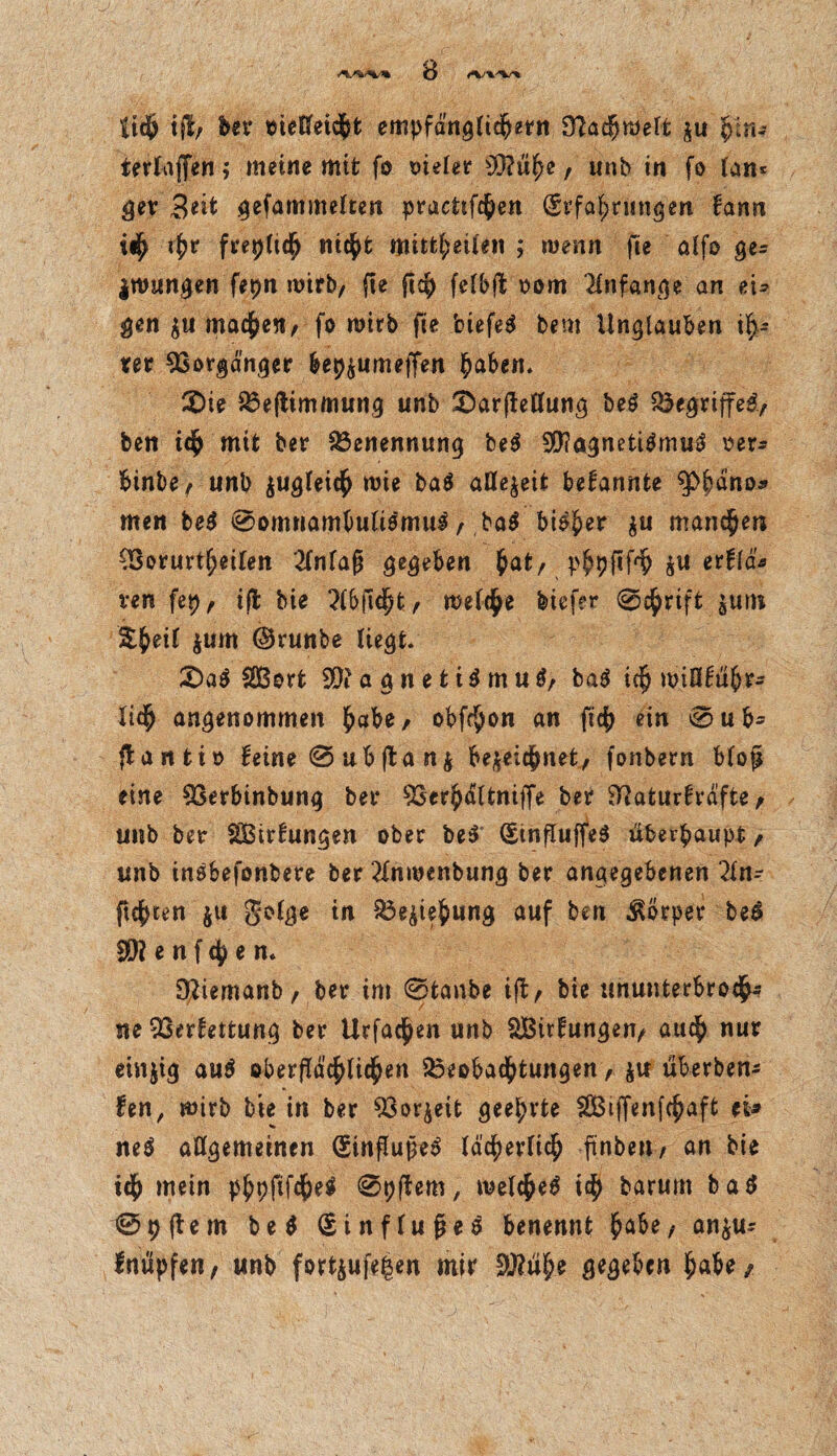 iß/ ber wetleidbt empfänglichem $%ä$nfeH $u hin® ierlajfen j meine mit fo Meier $?tihe, unb in fo (an* gev 3«t gefammelten practtfcfyen Erfahrungen fann tpv freilich nicht mittl;euen ; wenn fie alfo ge- |tt>ungen fepn witb/ fie fich felbfl vom Anfänge an ei* gen $u machen, fo wirb fte biefeS bem Unglauben ih¬ re r Vorgänger bep^umeffen haben. 2>ie ä5ejtimmung unb £)arflellung beS SÖegriffej/ ben ich mit ber Benennung be£ V?agneti$mu<l oer* binbe, unb zugleich wie baö allezeit bekannte $>£dno* men be$ 0om«ambuli$mu$ / ,ba$ bt^^er $u mannen Vorurteilen 2fnlap gegeben fyat, pfyqftfä w etttaa ven fep> ifb bie ?lbficht/ welche biefer 0chrift jutn ^^ei( $um ©runbe liegt. 2)a$ Sßßort V? a g n e t i $ m u ba$ ich wiHiu&r- lieh angenommen l^abe, obfd^on an ftch ein 0ub- jlantio leine 0 ab jta n& bezeichnet, fonbern Mop eine Verbinbung bei* Verhdltniffe ber SUaturlrdfte, unb ber £Birlungen ober be$ EtnfluffeS überhaupt , unb insbefonbere ber ?inwenbung ber angegebenen 2ln- ftc^cen §u geige in Beziehung auf ben Körper be$ fO? c n f e n* DUemanb, ber im 0tanbe ift, bie tmunfcerbroch* ne Verleitung ber Urfacpen unb SBirfungen, auch nur einzig au$ oberflächlichen Beobachtungen, $u überben® fen, wirb bie in ber Vorzeit geehrte SOBiffenfchaft ei® ne$ allgemeinen Einflüße^ lächerlich ftnben, an bie ich mein phpßftM ©pftem, welche# ich barum ba# ©pflem be# Einflußes benennt ^abe/ an&u- Inüpfen, unb fortjufe&en mir 9Mhe gegeben hafre/