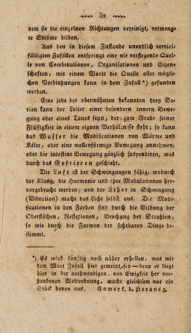 ✓VW*. bem fle bie einzelnen Richtungen vereinigt/ ©ermeng* te @tröme bUben. 2lu$ ben m biefem Suftanbe unenblich vervieU ftätigten SufMen entfpringt eine nie ©erjtegenbe O.uel* U ©on Kombinationen, Drganifationen unb Ktgen* fchaften, mit einem Sorte tue Ouetle aller mögli* 4)en $3erbtnbungen farm in bem Bufall *) gefunben werben* Kine iebe ber obermä^nten bekannten bret> 0e* tien fann ber Leiter einer bejonbern innern 83ewe* gung ober eine$ Zoneß fe^n, ber jum @rabe feiner gltiffigfeit in einem eignen 33er£afmiffe jte()t; fo fann ba$ Saffer bie SRobitkationen ©on Sarme unb $älte, ober eine wellenförmige Bewegung annebmen, ©ber bie intefline Bewegung gänzlich fuSpenbiren, mal £>urd^ ba^ <Sefrie»ren 2)ie Cu ft ifi ber 0d[)wingungen fäf>ig, woburdh ber $lang, bie iparmonie unb ifyve SRobulattonen ^er* ©orgebracht werben; unb ber t ^ e r in 0c^wingung (Vibration) macht ba3 Cic^t felbjb au$* 2>;e 9RobU [Kationen in ben garben fenb Durch bie SMlbung ber Oberflächen, Reflexionen, Brechung ber ©tragen, fo wie Durch bie gormen ber ftchtbaren Singe be> flimmt. *) (£$ wirb funftig noch «aber erhellen > t©ag mit bem Sort Bufall (jier gemeinten) — Denn er liegt hier in ber notbmenbigen , ©cm Kwigfett her ©or* banbciien Seltocbiumg, macht gleicbfam nur ein Siucf ba©on au$. Unmerf. b, evaüß g.